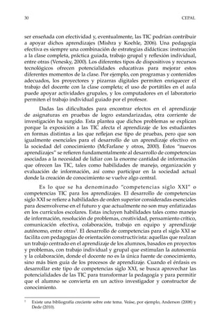 30	CEPAL
ser enseñada con efectividad y, eventualmente, las TIC podrían contribuir
a apoyar dichos aprendizajes (Mishra y Koehle, 2006). Una pedagogía
efectiva es siempre una combinación de estrategias didácticas: instrucción
a la clase completa, práctica guiada, trabajo grupal y reflexión individual,
entre otras (Venesky, 2000). Los diferentes tipos de dispositivos y recursos
tecnológicos ofrecen potencialidades educativas para mejorar estos
diferentes momentos de la clase. Por ejemplo, con programas y contenidos
adecuados, los proyectores y pizarras digitales permiten enriquecer el
trabajo del docente con la clase completa; el uso de portátiles en el aula
puede apoyar actividades grupales, y los computadores en el laboratorio
permiten el trabajo individual guiado por el profesor.
Dadas las dificultades para encontrar efectos en el aprendizaje
de asignaturas en pruebas de logro estandarizadas, otra corriente de
investigación ha surgido. Esta plantea que dichos problemas se explican
porque la exposición a las TIC afecta el aprendizaje de los estudiantes
en formas distintas a las que reflejan ese tipo de pruebas, pero que son
igualmente esenciales para el desarrollo de un aprendizaje efectivo en
la sociedad del conocimiento (McFarlane y otros, 2000). Estos “nuevos
aprendizajes” se refieren fundamentalmente al desarrollo de competencias
asociadas a la necesidad de lidiar con la enorme cantidad de información
que ofrecen las TIC, tales como habilidades de manejo, organización y
evaluación de información, así como participar en la sociedad actual
donde la creación de conocimiento se vuelve algo central.
Es lo que se ha denominado “competencias siglo XXI” o
competencias TIC para los aprendizajes. El desarrollo de competencias
siglo XXI se refiere a habilidades de orden superior consideradas esenciales
para desenvolverse en el futuro y que actualmente no son muy enfatizadas
en los currículos escolares. Estas incluyen habilidades tales como manejo
de información, resolución de problemas, creatividad, pensamiento crítico,
comunicación efectiva, colaboración, trabajo en equipo y aprendizaje
autónomo, entre otras3
. El desarrollo de competencias para el siglo XXI se
facilita con pedagogías de orientación constructivista: aquellas que realzan
un trabajo centrado en el aprendizaje de los alumnos, basados en proyectos
y problemas, con trabajo individual y grupal que estimulan la autonomía
y la colaboración, donde el docente no es la única fuente de conocimiento,
sino más bien guía de los procesos de aprendizaje. Cuando el énfasis es
desarrollar este tipo de competencias siglo XXI, se busca aprovechar las
potencialidades de las TIC para transformar la pedagogía y para permitir
que el alumno se convierta en un activo investigador y constructor de
conocimiento.
3	
Existe una bibliografía creciente sobre este tema. Veáse, por ejemplo, Anderson (2008) y
Dede (2010).
 