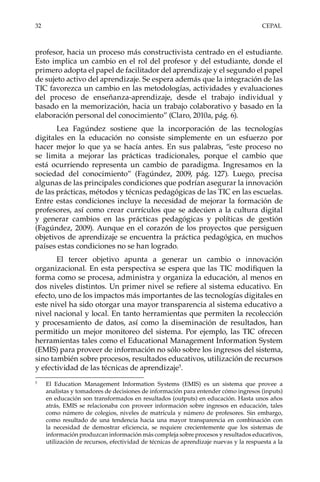 32	CEPAL
profesor, hacia un proceso más constructivista centrado en el estudiante.
Esto implica un cambio en el rol del profesor y del estudiante, donde el
primero adopta el papel de facilitador del aprendizaje y el segundo el papel
de sujeto activo del aprendizaje. Se espera además que la integración de las
TIC favorezca un cambio en las metodologías, actividades y evaluaciones
del proceso de enseñanza-aprendizaje, desde el trabajo individual y
basado en la memorización, hacia un trabajo colaborativo y basado en la
elaboración personal del conocimiento” (Claro, 2010a, pág. 6).
Lea Fagúndez sostiene que la incorporación de las tecnologías
digitales en la educación no consiste simplemente en un esfuerzo por
hacer mejor lo que ya se hacía antes. En sus palabras, “este proceso no
se limita a mejorar las prácticas tradicionales, porque el cambio que
está ocurriendo representa un cambio de paradigma. Ingresamos en la
sociedad del conocimiento” (Fagúndez, 2009, pág. 127). Luego, precisa
algunas de las principales condiciones que podrían asegurar la innovación
de las prácticas, métodos y técnicas pedagógicas de las TIC en las escuelas.
Entre estas condiciones incluye la necesidad de mejorar la formación de
profesores, así como crear currículos que se adecúen a la cultura digital
y generar cambios en las prácticas pedagógicas y políticas de gestión
(Fagúndez, 2009). Aunque en el corazón de los proyectos que persiguen
objetivos de aprendizaje se encuentra la práctica pedagógica, en muchos
países estas condiciones no se han logrado.
El tercer objetivo apunta a generar un cambio o innovación
organizacional. En esta perspectiva se espera que las TIC modifiquen la
forma como se procesa, administra y organiza la educación, al menos en
dos niveles distintos. Un primer nivel se refiere al sistema educativo. En
efecto, uno de los impactos más importantes de las tecnologías digitales en
este nivel ha sido otorgar una mayor transparencia al sistema educativo a
nivel nacional y local. En tanto herramientas que permiten la recolección
y procesamiento de datos, así como la diseminación de resultados, han
permitido un mejor monitoreo del sistema. Por ejemplo, las TIC ofrecen
herramientas tales como el Educational Management Information System
(EMIS) para proveer de información no sólo sobre los ingresos del sistema,
sino también sobre procesos, resultados educativos, utilización de recursos
y efectividad de las técnicas de aprendizaje5
.
5	
El Education Management Information Systems (EMIS) es un sistema que provee a
analistas y tomadores de decisiones de información para entender cómo ingresos (inputs)
en educación son transformados en resultados (outputs) en educación. Hasta unos años
atrás, EMIS se relacionaba con proveer información sobre ingresos en educación, tales
como número de colegios, niveles de matrícula y número de profesores. Sin embargo,
como resultado de una tendencia hacia una mayor transparencia en combinación con
la necesidad de demostrar eficiencia, se requiere crecientemente que los sistemas de
información produzcan información más compleja sobre procesos y resultados educativos,
utilización de recursos, efectividad de técnicas de aprendizaje nuevas y la respuesta a la
 
