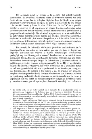 34	CEPAL
Un segundo nivel se refiere a la gestión del establecimiento
educacional. La evidencia existente hasta el momento permite ver que,
hasta cierto punto, las tecnologías digitales han facilitado una mayor
eficiencia y apertura de los colegios, así como el desarrollo de una mayor
colaboración dentro y fuera de ellos. El impacto de las TIC en la gestión
escolar se observa en el impulso a un mayor trabajo colaborativo entre
docentes6
; en una mayor eficiencia de los profesores en la planificación y
preparación de su trabajo diario7
; en el apoyo a una serie de actividades
de actividades administrativas dentro del colegio, incluyendo asistencia,
registros de evaluación, informes a los padres, administración financiera e
intercambio de información entre el equipo; y, aunque en menor medida,
una mayor comunicación del colegio con el hogar del estudiante8
.
En síntesis, la definición de buenas prácticas predominante en la
investigación es que estas se caracterizan por ser efectivas en lograr tres
objetivos educacionales: mejores o nuevos aprendizajes, innovaciones
pedagógicas y cambios organizacionales9
. En el marco de esta definición se
distinguen dos modelos de identificación de buenas prácticas. Por una parte,
los modelos normativos que surgen de definiciones y recomendaciones de
política que permiten orientar la implementación de las TIC en los distintos
niveles del sistema educativo, así como monitorear la y evaluarla. Estos
modelos surgen de la iniciativa de organismos internacionales que persiguen
dar lineamientos de política a los países y por lo mismo son modelos
amplios que comprenden desde factores relacionados con el marco político,
de currículo y evaluación, hasta otros que se asocian con la sala de clases y
el profesor. Por otra parte, los modelos empíricos surgen de estudios de caso
y permiten conocer, para luego replicar, las condiciones bajo las cuales una
6	
La banda ancha es un factor central en el aumento de la colaboración entre los
profesores. Al respecto, se ha destacado que los profesores se benefician de esta de
diversas maneras (Balanskat, Blamire y Kefala, 2006). Entre otras, estas incluyen nuevas
formas de comunicarse entre el personal y los estudiantes y mejor y más rápido acceso
a recursos de aprendizaje.
7	
El estudio Empirica (Empirica, 2006) entrega evidencia de que la gran mayoría de los
profesores en Europa (90%) ya usa las TIC para preparar sus clases y que estas les han
aportado elementos para compartir planes curriculares con sus colegas y administradores,
lo que, entre otros, genera ahorro de tiempo en la preparación de tareas.
8	
Con respecto a la relación hogar-colegio, la investigación ha encontrado que las TIC
pueden fomentar el desarrollo de relaciones efectivas entre el establecimiento y los
apoderados a través, por ejemplo, de la comunicación vía e-mail, lo que resulta en una
mayor participación de los padres en la educación de sus hijos en general (Becta, 2003
citado en Condie y Munro, 2007). El trabajo puede ser transferido más fácilmente entre
el colegio y el hogar y los alumnos pueden recibir apoyo cuando se ausentan de clases,
accediendo a una serie de recursos curriculares por medio de la web del establecimiento.
9	
Claro (2010a) destaca que en varios de los estudios y modelos se consideran el segundo y
tercer objetivo como logros intermedios para conseguir el objetivo primordial de que los
estudiantes obtengan mejores y/o nuevos aprendizajes.
 