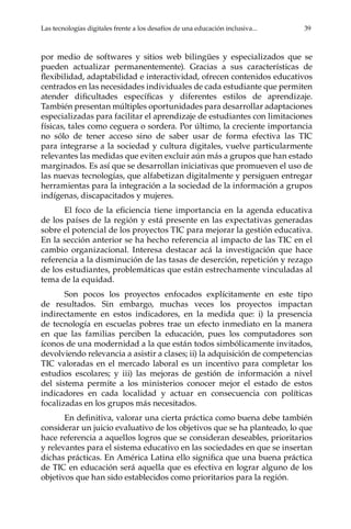 Las tecnologías digitales frente a los desafíos de una educación inclusiva...	 39
por medio de softwares y sitios web bilingües y especializados que se
pueden actualizar permanentemente). Gracias a sus características de
flexibilidad, adaptabilidad e interactividad, ofrecen contenidos educativos
centrados en las necesidades individuales de cada estudiante que permiten
atender dificultades específicas y diferentes estilos de aprendizaje.
También presentan múltiples oportunidades para desarrollar adaptaciones
especializadas para facilitar el aprendizaje de estudiantes con limitaciones
físicas, tales como ceguera o sordera. Por último, la creciente importancia
no sólo de tener acceso sino de saber usar de forma efectiva las TIC
para integrarse a la sociedad y cultura digitales, vuelve particularmente
relevantes las medidas que eviten excluir aún más a grupos que han estado
marginados. Es así que se desarrollan iniciativas que promueven el uso de
las nuevas tecnologías, que alfabetizan digitalmente y persiguen entregar
herramientas para la integración a la sociedad de la información a grupos
indígenas, discapacitados y mujeres.
El foco de la eficiencia tiene importancia en la agenda educativa
de los países de la región y está presente en las expectativas generadas
sobre el potencial de los proyectos TIC para mejorar la gestión educativa.
En la sección anterior se ha hecho referencia al impacto de las TIC en el
cambio organizacional. Interesa destacar acá la investigación que hace
referencia a la disminución de las tasas de deserción, repetición y rezago
de los estudiantes, problemáticas que están estrechamente vinculadas al
tema de la equidad.
Son pocos los proyectos enfocados explícitamente en este tipo
de resultados. Sin embargo, muchas veces los proyectos impactan
indirectamente en estos indicadores, en la medida que: i) la presencia
de tecnología en escuelas pobres trae un efecto inmediato en la manera
en que las familias perciben la educación, pues los computadores son
íconos de una modernidad a la que están todos simbólicamente invitados,
devolviendo relevancia a asistir a clases; ii) la adquisición de competencias
TIC valoradas en el mercado laboral es un incentivo para completar los
estudios escolares; y iii) las mejoras de gestión de información a nivel
del sistema permite a los ministerios conocer mejor el estado de estos
indicadores en cada localidad y actuar en consecuencia con políticas
focalizadas en los grupos más necesitados.
En definitiva, valorar una cierta práctica como buena debe también
considerar un juicio evaluativo de los objetivos que se ha planteado, lo que
hace referencia a aquellos logros que se consideran deseables, prioritarios
y relevantes para el sistema educativo en las sociedades en que se insertan
dichas prácticas. En América Latina ello significa que una buena práctica
de TIC en educación será aquella que es efectiva en lograr alguno de los
objetivos que han sido establecidos como prioritarios para la región.
 