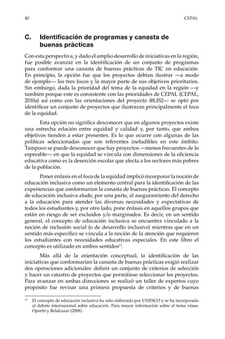 40	CEPAL
C.	 Identificación de programas y canasta de
buenas prácticas
Con esta perspectiva, y dado el amplio desarrollo de iniciativas en la región,
fue posible avanzar en la identificación de un conjunto de programas
para conformar una canasta de buenas prácticas de TIC en educación.
En principio, la opción fue que los proyectos debían ilustrar —a modo
de ejemplo— los tres focos y la mayor parte de sus objetivos prioritarios.
Sin embargo, dada la prioridad del tema de la equidad en la región —y
también porque este es consistente con las prioridades de CEPAL (CEPAL,
2010a) así como con las orientaciones del proyecto @LIS2— se optó por
identificar un conjunto de proyectos que ilustraran principalmente el foco
de la equidad.
Esta opción no significa desconocer que en algunos proyectos existe
una estrecha relación entre equidad y calidad y, por tanto, que ambos
objetivos tienden a estar presentes. Es lo que ocurre con algunas de las
políticas seleccionadas que son referentes ineludibles en este ámbito.
Tampoco se puede desconocer que hay proyectos —menos frecuentes de lo
esperable— en que la equidad se vincula con dimensiones de la eficiencia
educativa como es la deserción escolar que afecta a los sectores más pobres
de la población.
Poner énfasis en el foco de la equidad implicó incorporar la noción de
educación inclusiva como un elemento central para la identificación de las
experiencias que conformarían la canasta de buenas prácticas. El concepto
de educación inclusiva alude, por una parte, al aseguramiento del derecho
a la educación para atender las diversas necesidades y expectativas de
todos los estudiantes y, por otro lado, pone énfasis en aquellos grupos que
están en riesgo de ser excluidos y/o marginados. Es decir, en un sentido
general, el concepto de educación inclusiva se encuentra vinculado a la
noción de inclusión social (o de desarrollo inclusivo) mientras que en un
sentido más específico se vincula a la noción de la atención que requieren
los estudiantes con necesidades educativas especiales. En este libro el
concepto es utilizado en ambos sentidos13
.
Más allá de la orientación conceptual, la identificación de las
iniciativas que conformarían la canasta de buenas prácticas exigió realizar
dos operaciones adicionales: definir un conjunto de criterios de selección
y hacer un catastro de proyectos que permitiese seleccionar los proyectos.
Para avanzar en ambas direcciones se realizó un taller de expertos cuyo
propósito fue revisar una primera propuesta de criterios y de buenas
13	
El concepto de educación inclusiva ha sido elaborado por UNESCO y se ha incorporado
al debate internacional sobre educación. Para mayor información sobre el tema véase:
Opertti y Belalcazar (2008).
 