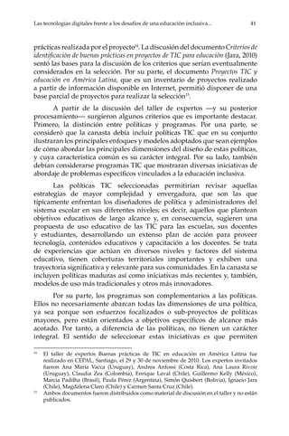 Las tecnologías digitales frente a los desafíos de una educación inclusiva...	 41
prácticas realizada por el proyecto14
. La discusión del documento Criterios de
identificación de buenas prácticas en proyectos de TIC para educación (Jara, 2010)
sentó las bases para la discusión de los criterios que serían eventualmente
considerados en la selección. Por su parte, el documento Proyectos TIC y
educación en América Latina, que es un inventario de proyectos realizado
a partir de información disponible en Internet, permitió disponer de una
base parcial de proyectos para realizar la selección15
.
A partir de la discusión del taller de expertos —y su posterior
procesamiento— surgieron algunos criterios que es importante destacar.
Primero, la distinción entre políticas y programas. Por una parte, se
consideró que la canasta debía incluir políticas TIC que en su conjunto
ilustraran los principales enfoques y modelos adoptados que sean ejemplos
de cómo abordar las principales dimensiones del diseño de estas políticas,
y cuya característica común es su carácter integral. Por su lado, también
debían considerarse programas TIC que mostraran diversas iniciativas de
abordaje de problemas específicos vinculados a la educación inclusiva.
Las políticas TIC seleccionadas permitirían revisar aquellas
estrategias de mayor complejidad y envergadura, que son las que
típicamente enfrentan los diseñadores de política y administradores del
sistema escolar en sus diferentes niveles; es decir, aquellos que plantean
objetivos educativos de largo alcance y, en consecuencia, sugieren una
propuesta de uso educativo de las TIC para las escuelas, sus docentes
y estudiantes, desarrollando un extenso plan de acción para proveer
tecnología, contenidos educativos y capacitación a los docentes. Se trata
de experiencias que actúan en diversos niveles y factores del sistema
educativo, tienen coberturas territoriales importantes y exhiben una
trayectoria significativa y relevante para sus comunidades. En la canasta se
incluyen políticas maduras así como iniciativas más recientes y, también,
modelos de uso más tradicionales y otros más innovadores.
Por su parte, los programas son complementarios a las políticas.
Ellos no necesariamente abarcan todas las dimensiones de una política,
ya sea porque son esfuerzos focalizados o sub-proyectos de políticas
mayores, pero están orientados a objetivos específicos de alcance más
acotado. Por tanto, a diferencia de las políticas, no tienen un carácter
integral. El sentido de seleccionar estas iniciativas es que permiten
14	
El taller de expertos Buenas prácticas de TIC en educación en América Latina fue
realizado en CEPAL, Santiago, el 29 y 30 de noviembre de 2010. Los expertos invitados
fueron Ana María Vacca (Uruguay), Andrea Anfossi (Costa Rica), Ana Laura Rivoir
(Uruguay), Claudia Zea (Colombia), Enrique Laval (Chile), Guillermo Kelly (México),
Marcia Padilha (Brasil), Paula Pérez (Argentina), Simón Quisbert (Bolivia), Ignacio Jara
(Chile), Magdalena Claro (Chile) y Carmen Santa Cruz (Chile).
15	
Ambos documentos fueron distribuidos como material de discusión en el taller y no están
publicados.
 