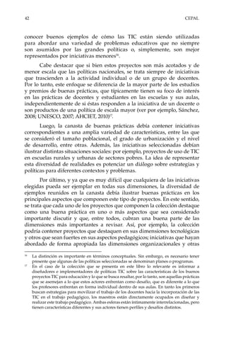 42	CEPAL
conocer buenos ejemplos de cómo las TIC están siendo utilizadas
para abordar una variedad de problemas educativos que no siempre
son asumidos por las grandes políticas o, simplemente, son mejor
representados por iniciativas menores16
.
Cabe destacar que si bien estos proyectos son más acotados y de
menor escala que las políticas nacionales, se trata siempre de iniciativas
que trascienden a la actividad individual o de un grupo de docentes.
Por lo tanto, este enfoque se diferencia de la mayor parte de los estudios
y premios de buenas prácticas, que típicamente tienen su foco de interés
en las prácticas de docentes y estudiantes en las escuelas y sus aulas,
independientemente de si éstas responden a la iniciativa de un docente o
son productos de una política de escala mayor (ver por ejemplo, Sánchez,
2008; UNESCO, 2007; AHCIET, 2010)17
.
Luego, la canasta de buenas prácticas debía contener iniciativas
correspondientes a una amplia variedad de características, entre las que
se consideró el tamaño poblacional, el grado de urbanización y el nivel
de desarrollo, entre otras. Además, las iniciativas seleccionadas debían
ilustrar distintas situaciones sociales: por ejemplo, proyectos de uso de TIC
en escuelas rurales y urbanas de sectores pobres. La idea de representar
esta diversidad de realidades es potenciar un diálogo sobre estrategias y
políticas para diferentes contextos y problemas.
Por último, y ya que es muy difícil que cualquiera de las iniciativas
elegidas pueda ser ejemplar en todas sus dimensiones, la diversidad de
ejemplos reunidos en la canasta debía ilustrar buenas prácticas en los
principales aspectos que componen este tipo de proyectos. En este sentido,
se trata que cada uno de los proyectos que componen la colección destaque
como una buena práctica en uno o más aspectos que sea considerado
importante discutir y que, entre todos, cubran una buena parte de las
dimensiones más importantes a revisar. Así, por ejemplo, la colección
podría contener proyectos que destaquen en sus dimensiones tecnológicas
y otros que sean fuertes en sus aspectos pedagógicos; iniciativas que hayan
abordado de forma apropiada las dimensiones organizacionales y otras
16	
La distinción es importante en términos conceptuales. Sin embargo, es necesario tener
presente que algunas de las políticas seleccionadas se denominan planes o programas.
17	
En el caso de la colección que se presenta en este libro lo relevante es informar a
diseñadores e implementadores de políticas TIC sobre las características de los buenos
proyectos TIC para educación y lo que se busca resaltar, por lo tanto, son aquellas prácticas
que se asemejan a lo que estos actores enfrentan como desafío, que es diferente a lo que
los profesores enfrentan en forma individual dentro de sus aulas. En tanto los primeros
buscan estrategias para movilizar el trabajo de los docentes hacia la incorporación de las
TIC en el trabajo pedagógico, los maestros están directamente ocupados en diseñar y
realizar este trabajo pedagógico. Ambas esferas están íntimamente interrelacionadas, pero
tienen características diferentes y sus actores tienen perfiles y desafíos distintos.
 