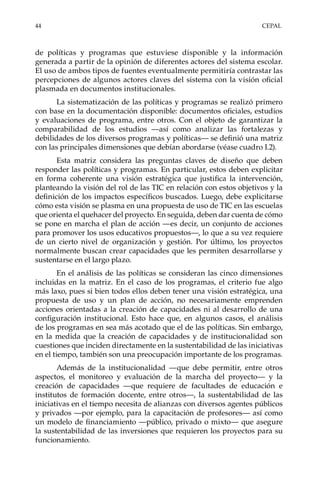 44	CEPAL
de políticas y programas que estuviese disponible y la información
generada a partir de la opinión de diferentes actores del sistema escolar.
El uso de ambos tipos de fuentes eventualmente permitiría contrastar las
percepciones de algunos actores claves del sistema con la visión oficial
plasmada en documentos institucionales.
La sistematización de las políticas y programas se realizó primero
con base en la documentación disponible: documentos oficiales, estudios
y evaluaciones de programa, entre otros. Con el objeto de garantizar la
comparabilidad de los estudios —así como analizar las fortalezas y
debilidades de los diversos programas y políticas— se definió una matriz
con las principales dimensiones que debían abordarse (véase cuadro I.2).
Esta matriz considera las preguntas claves de diseño que deben
responder las políticas y programas. En particular, estos deben explicitar
en forma coherente una visión estratégica que justifica la intervención,
planteando la visión del rol de las TIC en relación con estos objetivos y la
definición de los impactos específicos buscados. Luego, debe explicitarse
cómo esta visión se plasma en una propuesta de uso de TIC en las escuelas
que orienta el quehacer del proyecto. En seguida, deben dar cuenta de cómo
se pone en marcha el plan de acción —es decir, un conjunto de acciones
para promover los usos educativos propuestos—, lo que a su vez requiere
de un cierto nivel de organización y gestión. Por último, los proyectos
normalmente buscan crear capacidades que les permiten desarrollarse y
sustentarse en el largo plazo.
En el análisis de las políticas se consideran las cinco dimensiones
incluidas en la matriz. En el caso de los programas, el criterio fue algo
más laxo, pues si bien todos ellos deben tener una visión estratégica, una
propuesta de uso y un plan de acción, no necesariamente emprenden
acciones orientadas a la creación de capacidades ni al desarrollo de una
configuración institucional. Esto hace que, en algunos casos, el análisis
de los programas en sea más acotado que el de las políticas. Sin embargo,
en la medida que la creación de capacidades y de institucionalidad son
cuestiones que inciden directamente en la sustentabilidad de las iniciativas
en el tiempo, también son una preocupación importante de los programas.
Además de la institucionalidad —que debe permitir, entre otros
aspectos, el monitoreo y evaluación de la marcha del proyecto— y la
creación de capacidades —que requiere de facultades de educación e
institutos de formación docente, entre otros—, la sustentabilidad de las
iniciativas en el tiempo necesita de alianzas con diversos agentes públicos
y privados —por ejemplo, para la capacitación de profesores— así como
un modelo de financiamiento —público, privado o mixto— que asegure
la sustentabilidad de las inversiones que requieren los proyectos para su
funcionamiento.
 
