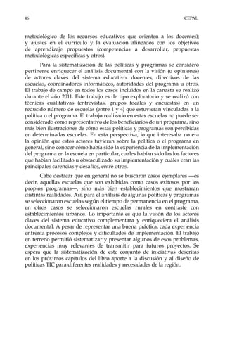 46	CEPAL
metodológico de los recursos educativos que orienten a los docentes);
y ajustes en el currículo y la evaluación alineados con los objetivos
de aprendizaje propuestos (competencias a desarrollar, propuestas
metodológicas específicas y otros).
Para la sistematización de las políticas y programas se consideró
pertinente enriquecer el análisis documental con la visión (u opiniones)
de actores claves del sistema educativo: docentes, directivos de las
escuelas, coordinadores informáticos, autoridades del programa u otros.
El trabajo de campo en todos los casos incluidos en la canasta se realizó
durante el año 2011. Este trabajo es de tipo exploratorio y se realizó con
técnicas cualitativas (entrevistas, grupos focales y encuestas) en un
reducido número de escuelas (entre 1 y 4) que estuvieran vinculadas a la
política o el programa. El trabajo realizado en estas escuelas no puede ser
considerado como representativo de los beneficiarios de un programa, sino
más bien ilustraciones de cómo estas políticas y programas son percibidas
en determinadas escuelas. En esta perspectiva, lo que interesaba no era
la opinión que estos actores tuvieran sobre la política o el programa en
general, sino conocer cómo había sido la experiencia de la implementación
del programa en la escuela en particular, cuales habían sido las los factores
que habían facilitado u obstaculizado su implementación y cuáles eran las
principales carencias y desafíos, entre otros.
Cabe destacar que en general no se buscaron casos ejemplares —es
decir, aquellas escuelas que son exhibidas como casos exitosos por los
propios programas—, sino más bien establecimientos que mostraran
distintas realidades. Así, para el análisis de algunas políticas y programas
se seleccionaron escuelas según el tiempo de permanencia en el programa,
en otros casos se seleccionaron escuelas rurales en contraste con
establecimientos urbanos. Lo importante es que la visión de los actores
claves del sistema educativo complementara y enriqueciera el análisis
documental. A pesar de representar una buena práctica, cada experiencia
enfrenta procesos complejos y dificultades de implementación. El trabajo
en terreno permitió sistematizar y presentar algunos de esos problemas,
experiencias muy relevantes de transmitir para futuros proyectos. Se
espera que la sistematización de este conjunto de iniciativas descritas
en los próximos capítulos del libro aporte a la discusión y al diseño de
políticas TIC para diferentes realidades y necesidades de la región.
 