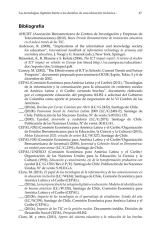 Las tecnologías digitales frente a los desafíos de una educación inclusiva...	 47
Bibliografía
AHCIET (Asociación Iberoamericana de Centros de Investigación y Empresas de
Telecomunicaciones) (2010), Bases Premio Iberoamericano de innovación educativa
en el aula a través de las TIC.
Anderson, R. (2008), “Implications of the information and knowledge society
for education”, International handbook of information technology in primary and
secondary education, J. Voogt y G. Knezek (eds.), New York, Springer.
Balanskat, A., R. Blamire y S. Kefala (2006), The ICT impact report: A review of studies
of ICT impact on schools in Europe [en línea] http://ec.europa.eu/education/
doc/reports/doc/ictimpact.pdf.
Carnoy, M. (2002), “The Effectiveness of ICT in Schools: Current Trends and Future
Prospects”, documento preparado para seminario OCDE/Japón, Tokio, 5 y 6 de
diciembre de 2002.
CEPAL (Comisión Económica para América Latina y el Caribe) (2011), “Tecnologías
de la información y la comunicación para la educación en contextos rurales
en América Latina y el Caribe: cerrando brechas”, documento elaborado
por el componente educación del programa @LIS2 a solicitud del Gobierno
de Colombia como aporte al proceso de negociación de la VI Cumbre de las
Américas.
___	(2010a), Brechas por Cerrar, Caminos por Abrir (LC/G.2432), Santiago de Chile.
___	(2010b) Panorama Social de América Latina 2009 (LC/G.2481-P), Santiago de
Chile. Publicación de las Naciones Unidas, Nº de venta: S.09.II.G.135.
___	(2000), Equidad, desarrollo y ciudadanía (LC/G.2071). Santiago de Chile.
Publicación de las Naciones Unidas, Nº de venta: 00.II.G.81.
CEPAL/OEI (Comisión Económica para América Latina y el Caribe/Organización
de Estados Iberoamericanos para la Educación, la Ciencia y la Cultura) (2010),
Metas Educativas 2021: estudio de costos (LC/W.327), Santiago de Chile.
CEPAL/OIJ (Comisión Económica para América Latina y el Caribe/Organización
Iberoamericana de Juventud) (2008), Juventud y Cohesión Social en Iberoamérica:
un modelo para armar (LC/G.2391), Santiago de Chile.
CEPAL/UNESCO (Comisión Económica para América Latina y el Caribe/
Organización de las Naciones Unidas para la Educación, la Ciencia y la
Cultura) (1992), Educación y conocimiento, eje de la transformación productiva con
equidad (LC/G.1702/Rev.2-P/E). Santiago de Chile. Publicación de las Naciones
Unidas, Nº de venta: S.92.II.G.6.
Claro, M. (2011), El papel de las tecnologías de la información y de las comunicaciones en
la educación inclusiva (LC/W434), Santiago de Chile, Comisión Económica para
América Latina y el Caribe (CEPAL).
___	(2010a),Laincorporacióndetecnologíasdigitaleseneducación.Modelosdeidentificación
de buenas prácticas (LC/W.328), Santiago de Chile, Comisión Económica para
América Latina y el Caribe (CEPAL).
___	(2010b), Impacto de las tecnologías en el aprendizaje de estudiantes. Estado del arte
(LC/W.339), Santiago de Chile, Comisión Económica para América Latina y el
Caribe (CEPAL).
___	(2010c), Impacto de las TIC en la gestión escolar. Documento inédito, División de
Desarrollo Social CEPAL, Proyecto @LIS2.
Claro, M. y otros (2011), Aporte del sistema educativo a la reducción de las brechas
 