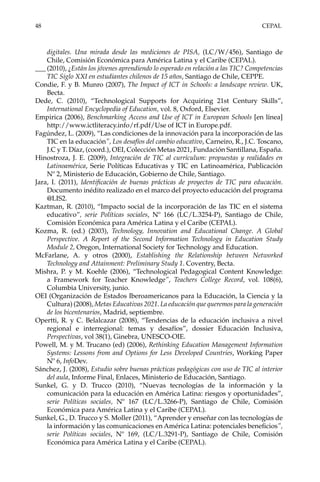 48	CEPAL
digitales. Una mirada desde las mediciones de PISA, (LC/W/456), Santiago de
Chile, Comisión Económica para América Latina y el Caribe (CEPAL).
___	(2010), ¿Están los jóvenes aprendiendo lo esperado en relación a las TIC? Competencias
TIC Siglo XXI en estudiantes chilenos de 15 años, Santiago de Chile, CEPPE.
Condie, F. y B. Munro (2007), The Impact of ICT in Schools: a landscape review. UK,
Becta.
Dede, C. (2010), “Technological Supports for Acquiring 21st Century Skills”,
International Encyclopedia of Education, vol. 8, Oxford, Elsevier.
Empirica (2006), Benchmarking Access and Use of ICT in European Schools [en línea]
http://www.ictliteracy.info/rf.pdf/Use of ICT in Europe.pdf.
Fagúndez, L. (2009), “Las condiciones de la innovación para la incorporación de las
TIC en la educación”, Los desafíos del cambio educativo, Carneiro, R., J.C. Toscano,
J.C y T. Díaz, (coord.), OEI, Colección Metas 2021, Fundación Santillana, España.
Hinostroza, J. E. (2009), Integración de TIC al currículum: propuestas y realidades en
Latinoamérica, Serie Políticas Educativas y TIC en Latinoamérica, Publicación
Nº 2, Ministerio de Educación, Gobierno de Chile, Santiago.
Jara, I. (2011), Identificación de buenas prácticas de proyectos de TIC para educación.
Documento inédito realizado en el marco del proyecto educación del programa
@LIS2.
Kaztman, R. (2010), “Impacto social de la incorporación de las TIC en el sistema
educativo”, serie Políticas sociales, Nº 166 (LC/L.3254-P), Santiago de Chile,
Comisión Económica para América Latina y el Caribe (CEPAL).
Kozma, R. (ed.) (2003), Technology, Innovation and Educational Change. A Global
Perspective. A Report of the Second Information Technology in Education Study
Module 2, Oregon, International Society for Technology and Education.
McFarlane, A. y otros (2000), Establishing the Relationship between Networked
Technology and Attainment: Preliminary Study 1. Coventry, Becta.
Mishra, P. y M. Koehle (2006), “Technological Pedagogical Content Knowledge:
a Framework for Teacher Knowledge”, Teachers College Record, vol. 108(6),
Columbia University, junio.
OEI (Organización de Estados Iberoamericanos para la Educación, la Ciencia y la
Cultura) (2008), Metas Educativas 2021. La educación que queremos para la generación
de los bicentenarios, Madrid, septiembre.
Opertti, R. y C. Belalcazar (2008), “Tendencias de la educación inclusiva a nivel
regional e interregional: temas y desafíos”, dossier Educación Inclusiva,
Perspectivas, vol 38(1), Ginebra, UNESCO-OIE.
Powell, M. y M. Trucano (ed) (2006), Rethinking Education Management Information
Systems: Lessons from and Options for Less Developed Countries, Working Paper
Nº 6, InfoDev.
Sánchez, J. (2008), Estudio sobre buenas prácticas pedagógicas con uso de TIC al interior
del aula, Informe Final, Enlaces, Ministerio de Educación, Santiago.
Sunkel, G. y D. Trucco (2010), “Nuevas tecnologías de la información y la
comunicación para la educación en América Latina: riesgos y oportunidades”,
serie Políticas sociales, Nº 167 (LC/L.3266-P), Santiago de Chile, Comisión
Económica para América Latina y el Caribe (CEPAL).
Sunkel, G., D. Trucco y S. Moller (2011), “Aprender y enseñar con las tecnologías de
la información y las comunicaciones en América Latina: potenciales beneficios”,
serie Políticas sociales, Nº 169, (LC/L.3291-P), Santiago de Chile, Comisión
Económica para América Latina y el Caribe (CEPAL).
 