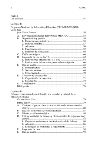 4	CEPAL
Parte II
Las políticas..........................................................................................................51
Capítulo II
Programa Nacional de Informática Educativa (PRONIE-MEP-FOD)
Costa Rica
Juan Carlos Zamora...................................................................................53
A.	 Breve reseña histórica del PRONIE-MEP-FOD..........................53
B.	 Organización y gestión...................................................................55
1.	 Estructura organizativa............................................................55
2.	Institucionalidad........................................................................57
3.	Alianzas.......................................................................................58
4.	Financiamiento...........................................................................59
5.	 Sistemas de evaluación.............................................................60
C.	 Visión estratégica.............................................................................60
D.	 Propuesta de uso de las TIC..........................................................62
1.	 Instituciones urbanas de I y II ciclo........................................64
2.	 Instituciones unidocentes y con aula multigrado.................66
E.	 Plan de acción..................................................................................68
1.	Infraestructura ..........................................................................69
2.	 Soporte técnico...........................................................................69
3.	Conectividad..............................................................................70
F.	 Creación de capacidades ...............................................................71
1.	 Capacitación de docentes.........................................................71
2.	Estudiantes.................................................................................73
G.	Conclusiones....................................................................................73
Bibliografía................................................................................................76
Capítulo III
Enlaces: veinte años de contribución a la equidad y calidad de la
educación chilena
Carmen Santa Cruz ...................................................................................79
Introducción.............................................................................................79
A.	 Contexto: algunas cifras y características del sistema escolar
chileno...............................................................................................80
B.	 Enlaces: elementos clave de su historia.......................................81
C.	 Misión y visión estratégica............................................................84
D.	 Institucionalidad de Enlaces y otros aspectos de organización y
gestión...............................................................................................84
1.	 Organización interna e institucionalidad de Enlaces...........84
2.	Alianzas.......................................................................................86
3.	 Estrategias de monitoreo y seguimiento................................87
E.	 Propuesta de usos...........................................................................90
F.	 Plan de acción..................................................................................93
 