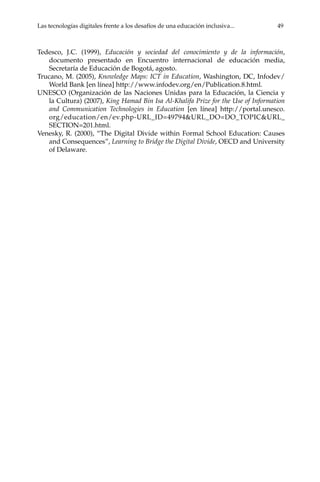 Las tecnologías digitales frente a los desafíos de una educación inclusiva...	 49
Tedesco, J.C. (1999), Educación y sociedad del conocimiento y de la información,
documento presentado en Encuentro internacional de educación media,
Secretaría de Educación de Bogotá, agosto.
Trucano, M. (2005), Knowledge Maps: ICT in Education, Washington, DC, Infodev/
World Bank [en línea] http://www.infodev.org/en/Publication.8.html.
UNESCO (Organización de las Naciones Unidas para la Educación, la Ciencia y
la Cultura) (2007), King Hamad Bin Isa Al-Khalifa Prize for the Use of Information
and Communication Technologies in Education [en línea] http://portal.unesco.
org/education/en/ev.php-URL_ID=49794&URL_DO=DO_TOPIC&URL_
SECTION=201.html.
Venesky, R. (2000), “The Digital Divide within Formal School Education: Causes
and Consequences”, Learning to Bridge the Digital Divide, OECD and University
of Delaware.
 