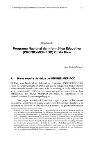 Las tecnologías digitales frente a los desafíos de una educación inclusiva...	 53
Capítulo II
Programa Nacional de Informática Educativa
(PRONIE-MEP-FOD) Costa Rica
Juan Carlos Zamora1
A.	 Breve reseña histórica del PRONIE-MEP-FOD
El Programa Nacional de Informática Educativa (PRONIE-MEP-FOD)
inició su funcionamiento en 1988, y con ello se inauguró el primer intento
sistemático de introducción masiva de las tecnologías de la información
y la comunicación (TIC) en la educación pública costarricense. Los
antecedentes del PRONIE-MEP-FOD son pocos, no sistemáticos y, en
general, carentes de sustento pedagógico.
Son rasgos esenciales del contexto el que, a pesar de las buenas
condiciones existentes en cuanto a cobertura del sistema educativo y la
presencia de servicios de electrificación y telefonía en prácticamente todo
1	
El autor es el único responsable por el contenido de este artículo, no obstante los datos
que se incluyen fueron recopilados de diferentes fuentes primarias y secundarias. La
elaboración de este documento, por lo tanto, no hubiera sido posible sin la participación
activa, honesta y desinteresada del personal docente y administrativo de las escuelas
visitadas, así como de los estudiantes consultados. Este producto se debe en gran medida
a su entusiasmo y deseos de colaboración. Especial reconocimiento procede para todos
los funcionarios y funcionarias —de todos los niveles— de la Fundación Omar Dengo,
quienes dedicaron parte de su tiempo y abrieron muchos de sus archivos para contestar
las múltiples consultas que fueron necesarias para reunir la información que finalmente,
bajo su propia responsabilidad, el autor ha organizado y presentado.
 