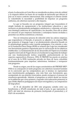 54	CEPAL
el país, la educación en Costa Rica se consideraba en plena crisis de calidad
y se requería definir las bases de un modelo de desarrollo que ubicara al
país en el nuevo contexto internacional. Ello configuró el entorno donde
se vislumbraba la necesidad y posibilidad de impulsar un programa
ambicioso, de cobertura nacional y alto impacto.
Lo que se buscaba era un programa integral que trascendiera el
simple traslado de equipamiento a las instituciones educativas y que
incluyera un planteamiento pedagógico satisfactorio y coherente, así como
una estrategia ambiciosa de capacitación a los docentes. Para ello se abrió
un concurso al que empresas nacionales y extranjeras fueron invitadas a
presentar sus ofertas económicas y técnicas.
Tras un minucioso proceso de selección entre las catorce empresas
que respondieron al llamado, el proyecto se adjudicó a la empresa IBM,
que proponía el lenguaje Logo y un planteamiento educativo basado en
la epistemología genética como sustrato pedagógico. Con relación a esto,
en la Fundación Omar Dengo (FOD) se sostenía que Logo fue considerado
una herramienta genérica importante para la consecución de los objetivos
establecidos. La fundamentación de los desarrollos de Papert en el modelo
cognitivo derivado de Piaget ofreció a la fundación la seguridad de trabajar
con una fundamentación teórica respetable, particularmente en los
aspectos cognoscitivos (Fonseca, 1991). El PRONIE fue puesto en práctica
en el seno de la FOD, institución privada sin fines de lucro, concebida
fundamentalmente para impulsar, administrar, fortalecer y enriquecer
este programa.
Desde su origen, uno de los rasgos característicos del PRONIE-MEP-
FOD es su concepción en tanto programa con cobertura nacional fundado
en la convicción que las computadoras por sí mismas no representan
una transformación pedagógica, sino más bien una herramienta que,
acompañada de una práctica innovadora, puede enriquecer el proceso de
enseñanza-aprendizaje. Además, el programa se enfocó desde sus inicios
en la población que cursa primero y segundo ciclo (educación primaria), lo
que exhibe objetivos pedagógicos de mayor envergadura y un compromiso
de largo plazo.
Al 31 de diciembre de 2011 este programa contaba entre sus
beneficiarios a 471,676 estudiantes de todo el país, lo que representa el
62,9% del total de alumnos de primaria (incluyendo el preescolar) y el
63,6% de secundaria.
 