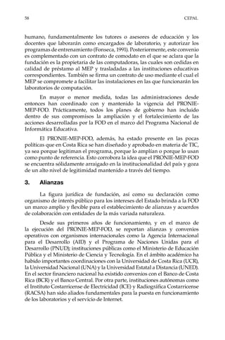 58	CEPAL
humano, fundamentalmente los tutores o asesores de educación y los
docentes que laborarán como encargados de laboratorio, y autorizar los
programas de entrenamiento (Fonseca, 1991). Posteriormente, este convenio
es complementado con un contrato de comodato en el que se aclara que la
fundación es la propietaria de las computadoras, las cuales son cedidas en
calidad de préstamo al MEP y trasladadas a las instituciones educativas
correspondientes. También se firma un contrato de uso mediante el cual el
MEP se compromete a facilitar las instalaciones en las que funcionarán los
laboratorios de computación.
En mayor o menor medida, todas las administraciones desde
entonces han coordinado con y mantenido la vigencia del PRONIE-
MEP-FOD. Prácticamente, todos los planes de gobierno han incluido
dentro de sus compromisos la ampliación y el fortalecimiento de las
acciones desarrolladas por la FOD en el marco del Programa Nacional de
Informática Educativa.
El PRONIE-MEP-FOD, además, ha estado presente en las pocas
políticas que en Costa Rica se han diseñado y aprobado en materia de TIC,
ya sea porque legitiman el programa, porque lo amplían o porque lo usan
como punto de referencia. Esto corrobora la idea que el PRONIE-MEP-FOD
se encuentra sólidamente arraigado en la institucionalidad del país y goza
de un alto nivel de legitimidad mantenido a través del tiempo.
3.	Alianzas
La figura jurídica de fundación, así como su declaración como
organismo de interés público para los intereses del Estado brinda a la FOD
un marco amplio y flexible para el establecimiento de alianzas y acuerdos
de colaboración con entidades de la más variada naturaleza.
Desde sus primeros años de funcionamiento, y en el marco de
la ejecución del PRONIE-MEP-FOD, se reportan alianzas y convenios
operativos con organismos internacionales como la Agencia Internacional
para el Desarrollo (AID) y el Programa de Naciones Unidas para el
Desarrollo (PNUD); instituciones públicas como el Ministerio de Educación
Pública y el Ministerio de Ciencia y Tecnología. En el ámbito académico ha
habido importantes coordinaciones con la Universidad de Costa Rica (UCR),
la Universidad Nacional (UNA) y la Universidad Estatal a Distancia (UNED).
En el sector financiero nacional ha existido convenios con el Banco de Costa
Rica (BCR) y el Banco Central. Por otra parte, instituciones autónomas como
el Instituto Costarricense de Electricidad (ICE) y Radiográfica Costarricense
(RACSA) han sido aliados fundamentales para la puesta en funcionamiento
de los laboratorios y el servicio de Internet.
 