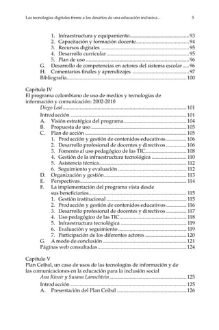 Las tecnologías digitales frente a los desafíos de una educación inclusiva...	 5
1.	 Infraestructura y equipamiento...............................................93
2.	 Capacitación y formación docente..........................................94
3.	 Recursos digitales .....................................................................95
4.	 Desarrollo curricular.................................................................95
5.	 Plan de uso.................................................................................96
G.	 Desarrollo de competencias en actores del sistema escolar......96
H.	 Comentarios finales y aprendizajes .............................................97
Bibliografía..............................................................................................100
Capítulo IV
El programa colombiano de uso de medios y tecnologías de
información y comunicación: 2002-2010
Diego Leal.................................................................................................101
Introducción...........................................................................................101
A.	 Visión estratégica del programa..................................................104
B.	 Propuesta de uso...........................................................................105
C.	 Plan de acción................................................................................105
1.	 Producción y gestión de contenidos educativos.................106
2.	 Desarrollo profesional de docentes y directivos.................106
3.	 Fomento al uso pedagógico de las TIC................................108
4.	 Gestión de la infraestructura tecnológica............................ 110
5.	 Asistencia técnica..................................................................... 112
6.	 Seguimiento y evaluación...................................................... 112
D.	 Organización y gestión................................................................. 113
E.	Perspectivas.................................................................................... 114
F.	 La implementación del programa vista desde
sus beneficiarios............................................................................ 115
1.	 Gestión institucional............................................................... 115
2.	 Producción y gestión de contenidos educativos................. 116
3.	 Desarrollo profesional de docentes y directivos................. 117
4.	 Uso pedagógico de las TIC..................................................... 118
5.	 Infraestructura tecnológica.................................................... 119
6.	 Evaluación y seguimiento...................................................... 119
7.	 Participación de los diferentes actores.................................120
G.	 A modo de conclusión..................................................................121
Páginas web consultadas......................................................................124
Capítulo V
Plan Ceibal, un caso de usos de las tecnologías de información y de
las comunicaciones en la educación para la inclusión social
Ana Rivoir y Susana Lamschtein.............................................................125
Introducción...........................................................................................125
A.	 Presentación del Plan Ceibal.......................................................126
 