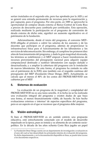 60	CEPAL
serían instalados en el segundo año, pero fue aprobado por la AID y así
se generó una entrada permanente de recursos para la organización y,
por supuesto, para el programa. Por otra parte, en 1989 se aprovechó la
oportunidad de comprar deuda externa al Banco Central de Costa Rica
a precios de descuento para cambiarla por certificados. Esta operación,
realizada mediante la participación en el programa de conversión de
deuda externa de dicho ente, significó un aumento significativo en el
patrimonio de la fundación.
Adicionalmente, desde el inicio del programa, el convenio MEP–
FOD obligaba al primero a cubrir los salarios de los asesores y de los
docentes que participan en el programa, además de proporcionar la
infraestructura física para el funcionamiento de los laboratorios y los
servicios de telecomunicación. Sin embargo, al cumplirse los primeros diez
años de funcionamiento del programa, y dada la gran magnitud alcanzada,
los términos se redefinieron y el MEP empezó a hacer transferencias de
recursos provenientes del presupuesto nacional para adquirir equipo
computacional destinado a sustituir laboratorios con equipo dañado o
desactualizado, y a ampliar la cobertura del programa con la instalación
de nuevos laboratorios. De esta forma, el programa ha contado no sólo
con el patrimonio de la FOD, sino también con el respaldo continuo del
presupuesto del MEP (Fundación Omar Dengo, 2007). Actualmente, se
calcula que al menos el 80% de los costos del PRONIE-MEP-FOD son
cubiertos por el MEP.
5.	 Sistemas de evaluación
La evaluación de un programa de la magnitud y complejidad del
PRONIE-MEP-FOD no es una tarea sencilla. A la fecha no se ha realizado
una evaluación integral del programa y existen dudas de que haya
una forma, al menos financieramente viable, de hacerlo. Se han hecho
evaluaciones externas e internas3
de aspectos específicos del programa,
pero es un aspecto en el que se reconoce que el programa debe mejorar.
C.	 Visión estratégica
Si bien el PRONIE-MEP-FOD es en sentido estricto una propuesta
educativa, está estrechamente conectado con el modelo de desarrollo
impulsado en la época, pues se instala y se alimenta de un contexto socio-
político. En la década de los años ochenta Costa Rica jugaba un papel
3	
La Fundación Omar Dengo cuenta con un departamento de investigación y evaluación en
el seno del cual se han desarrollado los principales intentos de evaluación del programa.
En dicho departamento, y en la documentación disponible en línea, se puede tener acceso
a los documentos respectivos.
 