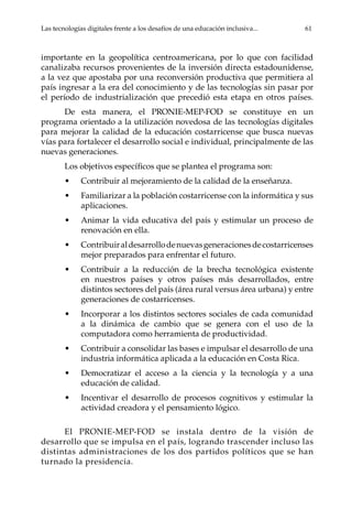Las tecnologías digitales frente a los desafíos de una educación inclusiva...	 61
importante en la geopolítica centroamericana, por lo que con facilidad
canalizaba recursos provenientes de la inversión directa estadounidense,
a la vez que apostaba por una reconversión productiva que permitiera al
país ingresar a la era del conocimiento y de las tecnologías sin pasar por
el período de industrialización que precedió esta etapa en otros países.
De esta manera, el PRONIE-MEP-FOD se constituye en un
programa orientado a la utilización novedosa de las tecnologías digitales
para mejorar la calidad de la educación costarricense que busca nuevas
vías para fortalecer el desarrollo social e individual, principalmente de las
nuevas generaciones.
Los objetivos específicos que se plantea el programa son:
•	 Contribuir al mejoramiento de la calidad de la enseñanza.
•	 Familiarizar a la población costarricense con la informática y sus
aplicaciones.
•	 Animar la vida educativa del país y estimular un proceso de
renovación en ella.
•	 Contribuiraldesarrollodenuevasgeneracionesdecostarricenses
mejor preparados para enfrentar el futuro.
•	 Contribuir a la reducción de la brecha tecnológica existente
en nuestros países y otros países más desarrollados, entre
distintos sectores del país (área rural versus área urbana) y entre
generaciones de costarricenses.
•	 Incorporar a los distintos sectores sociales de cada comunidad
a la dinámica de cambio que se genera con el uso de la
computadora como herramienta de productividad.
•	 Contribuir a consolidar las bases e impulsar el desarrollo de una
industria informática aplicada a la educación en Costa Rica.
•	 Democratizar el acceso a la ciencia y la tecnología y a una
educación de calidad.
•	 Incentivar el desarrollo de procesos cognitivos y estimular la
actividad creadora y el pensamiento lógico.
El PRONIE-MEP-FOD se instala dentro de la visión de
desarrollo que se impulsa en el país, logrando trascender incluso las
distintas administraciones de los dos partidos políticos que se han
turnado la presidencia.
 