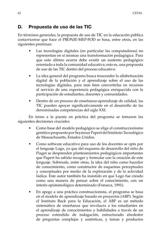 62	CEPAL
D.	 Propuesta de uso de las TIC
En términos generales, la propuesta de uso de TIC en la educación pública
costarricense que hace el PRONIE-MEP-FOD se basa, entre otras, en las
siguientes premisas:
•	 Las tecnologías digitales (en particular las computadoras) no
representan en sí mismas una transformación pedagógica. Para
que esto último ocurra debe existir un sustento pedagógico
orientado a toda la comunidad educativa; esto es, una propuesta
de uso de las TIC dentro del proceso educativo.
•	 La idea general del programa busca trascender la alfabetización
digital de la población y el aprendizaje sobre el uso de las
tecnologías digitales, para más bien convertirlas en recursos
al servicio de una experiencia pedagógica enriquecida con la
participación de estudiantes, docentes y comunidades.
•	 Dentro de un proceso de enseñanza-aprendizaje de calidad, las
TIC pueden apoyar significativamente en el desarrollo de las
denominadas competencias del siglo XXI.
En torno a la puesta en práctica del programa se tomaron las
siguientes decisiones cruciales:
•	 Como base del modelo pedagógico se elige el construccionismo
genéticopropuestoporSeymourPapertdelInstitutoTecnológico
de Massachusetts, Estados Unidos.
•	 Como software educativo para uso de los docentes se opta por
el lenguaje Logo, ya que del esquema de desarrollo del niño de
Piaget se desprenden planteamientos pedagógicos importantes
que Papert ha sabido recoger y formular con la creación de este
lenguaje. Sobresale, entre otras, la idea del niño como hacedor
de conocimiento, como constructor de esquemas perceptuales
y conceptuales por medio de la exploración y de la actividad
lúdica. Este autor también ha insistido en que Logo fue creado
como una manera de pensar sobre el conocimiento, con un
interés epistemológico determinado (Fonseca, 1991).
•	 En apego a una práctica construccionista, el programa se basa
en el modelo de aprendizaje basado en proyectos (ABP). Según
el Instituto Buck para la Educación, el ABP es un método
sistemático de enseñanza que involucra a los estudiantes en
el aprendizaje de conocimientos y habilidades a través de un
proceso extendido de indagación, estructurado alrededor
de preguntas complejas y auténticas, y tareas y productos
 
