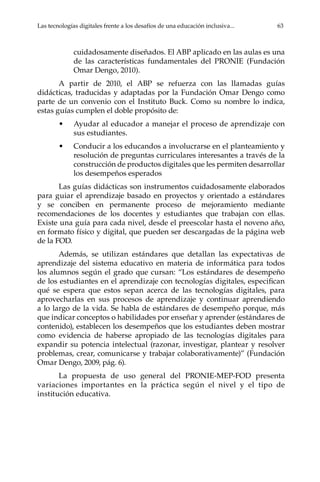 Las tecnologías digitales frente a los desafíos de una educación inclusiva...	 63
cuidadosamente diseñados. El ABP aplicado en las aulas es una
de las características fundamentales del PRONIE (Fundación
Omar Dengo, 2010).
A partir de 2010, el ABP se refuerza con las llamadas guías
didácticas, traducidas y adaptadas por la Fundación Omar Dengo como
parte de un convenio con el Instituto Buck. Como su nombre lo indica,
estas guías cumplen el doble propósito de:
•	 Ayudar al educador a manejar el proceso de aprendizaje con
sus estudiantes.
•	 Conducir a los educandos a involucrarse en el planteamiento y
resolución de preguntas curriculares interesantes a través de la
construcción de productos digitales que les permiten desarrollar
los desempeños esperados
Las guías didácticas son instrumentos cuidadosamente elaborados
para guiar el aprendizaje basado en proyectos y orientado a estándares
y se conciben en permanente proceso de mejoramiento mediante
recomendaciones de los docentes y estudiantes que trabajan con ellas.
Existe una guía para cada nivel, desde el preescolar hasta el noveno año,
en formato físico y digital, que pueden ser descargadas de la página web
de la FOD.
Además, se utilizan estándares que detallan las expectativas de
aprendizaje del sistema educativo en materia de informática para todos
los alumnos según el grado que cursan: “Los estándares de desempeño
de los estudiantes en el aprendizaje con tecnologías digitales, especifican
qué se espera que estos sepan acerca de las tecnologías digitales, para
aprovecharlas en sus procesos de aprendizaje y continuar aprendiendo
a lo largo de la vida. Se habla de estándares de desempeño porque, más
que indicar conceptos o habilidades por enseñar y aprender (estándares de
contenido), establecen los desempeños que los estudiantes deben mostrar
como evidencia de haberse apropiado de las tecnologías digitales para
expandir su potencia intelectual (razonar, investigar, plantear y resolver
problemas, crear, comunicarse y trabajar colaborativamente)” (Fundación
Omar Dengo, 2009, pág. 6).
La propuesta de uso general del PRONIE-MEP-FOD presenta
variaciones importantes en la práctica según el nivel y el tipo de
institución educativa.
 