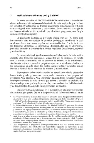 64	CEPAL
1.	 Instituciones urbanas de I y II ciclo4
En estas escuelas el PRONIE-MEP-FOD consiste en la instalación
de un aula acondicionada como laboratorio de informática, la que incluye
un servidor, 19 estaciones de trabajo usualmente conectadas en red, una
cámara digital, una impresora y un scanner. Este salón está a cargo de
un docente debidamente capacitado por el mismo programa para fungir
como docente de cómputo5
.
La propuesta pedagógica pretende incorporar las TIC como una
herramienta para enriquecer la práctica pedagógica mediante la cual
se desarrolla el currículo regular de los estudiantes. Por lo tanto, en
las lecciones dedicadas a informática desarrolladas en el laboratorio,
participa también el docente de materias regulares (usualmente, español
y matemáticas).
En esta modalidad, los alumnos asisten al laboratorio de informática
durante dos lecciones semanales (alrededor de 80 minutos en total),
con la asesoría simultánea de su docente de materia y de informática.
Ambos docentes preparan los proyectos que van a ser desarrollados por
los estudiantes en esta clase, los cuales siempre están vinculados con el
currículo normal de las materias de español y matemáticas.
El programa debe cubrir a todos los estudiantes desde preescolar
hasta sexto grado y, cuando corresponde, también a los grupos del
programa Aula abierta6
y Aula integrada7
. En una de las escuelas visitadas
como parte de este estudio se tuvo que tomar la decisión de excluir a los
alumnos de primer grado y de preescolar, pues los horarios del laboratorio
y de los docentes de cómputo ya no permitían atenderles.
El número de computadoras en el laboratorio y el número promedio
de alumnos por grupo (de 35 a 40) posibilita el trabajo en parejas. En la
4	
El proceso educativo en Costa Rica se divide en cuatro ciclos de aproximadamente tres
años lectivos cada uno. La educación primaria está compuesta de los ciclos I (1º a 3º grado)
y II (4º a 6º grado). La educación secundaria incluye los ciclos III y IV; que comprenden los
grados de 7º a 9º y la educación diversificada, respectivamente.
5	
La información relativa al funcionamiento del PRONIE-MEP-FOD proviene de fuentes
secundarias y de fuentes primarias. En el segundo caso, se visitaron tres escuelas (dos urbanas
y una rural) con el programa en funcionamiento y se realizaron entrevistas a personal docente
y administrativo, así como a estudiantes y padres de familia. Aunque la información se
presenta en forma conjunta, es importante reconocer explícitamente ambas fuentes.
6	
Aula abierta se refiere a un programa por medio del cual las escuelas públicas atienden a
estudiantes de la comunidad respectiva que presentan alto rezago/extra edad. Con ellos
se forma uno o más grupos que asisten a la escuela con un horario diferente, pero dentro
del horario normal de la institución.
7	
Aula integrada es el programa o estrategia mediante la cual cada escuela atiende de
manera especial a los estudiantes con necesidades especiales de aprendizaje y que
requieren adecuaciones curriculares significativas. Estos estudiantes conforman grupos
según el ciclo en que se encuentran.
 