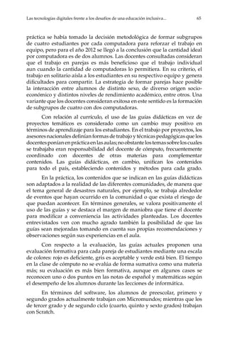 Las tecnologías digitales frente a los desafíos de una educación inclusiva...	 65
práctica se había tomado la decisión metodológica de formar subgrupos
de cuatro estudiantes por cada computadora para reforzar el trabajo en
equipo, pero para el año 2012 se llegó a la conclusión que la cantidad ideal
por computadora es de dos alumnos. Las docentes consultadas consideran
que el trabajo en parejas es más beneficioso que el trabajo individual
aun cuando la cantidad de computadoras lo permitiera. En su criterio, el
trabajo en solitario aísla a los estudiantes en su respectivo equipo y genera
dificultades para compartir. La estrategia de formar parejas hace posible
la interacción entre alumnos de distinto sexo, de diverso origen socio-
económico y distintos niveles de rendimiento académico, entre otros. Una
variante que los docentes consideran exitosa en este sentido es la formación
de subgrupos de cuatro con dos computadoras.
Con relación al currículo, el uso de las guías didácticas en vez de
proyectos temáticos es considerado como un cambio muy positivo en
términos de aprendizaje para los estudiantes. En el trabajo por proyectos, los
asesores nacionales definían formas de trabajo y técnicas pedagógicas que los
docentesponíanenprácticaenlasaulas;noobstantelostemassobreloscuales
se trabajaba eran responsabilidad del docente de cómputo, frecuentemente
coordinado con docentes de otras materias para complementar
contenidos. Las guías didácticas, en cambio, unifican los contenidos
para todo el país, estableciendo contenidos y métodos para cada grado.
En la práctica, los contenidos que se indican en las guías didácticas
son adaptados a la realidad de las diferentes comunidades, de manera que
el tema general de desastres naturales, por ejemplo, se trabaja alrededor
de eventos que hayan ocurrido en la comunidad o que exista el riesgo de
que puedan acontecer. En términos generales, se valora positivamente el
uso de las guías y se destaca el margen de maniobra que tiene el docente
para modificar a conveniencia las actividades planteadas. Los docentes
entrevistados ven con mucho agrado también la posibilidad de que las
guías sean mejoradas tomando en cuenta sus propias recomendaciones y
observaciones según sus experiencias en el aula.
Con respecto a la evaluación, las guías actuales proponen una
evaluación formativa para cada pareja de estudiantes mediante una escala
de colores: rojo es deficiente, gris es aceptable y verde está bien. El tiempo
en la clase de cómputo no se evalúa de forma sumativa como una materia
más; su evaluación es más bien formativa, aunque en algunos casos se
reconocen uno o dos puntos en las notas de español y matemáticas según
el desempeño de los alumnos durante las lecciones de informática.
En términos del software, los alumnos de preescolar, primero y
segundo grados actualmente trabajan con Micromundos; mientras que los
de tercer grado y de segundo ciclo (cuarto, quinto y sexto grados) trabajan
con Scratch.
 