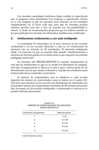 66	CEPAL
Los docentes consultados confirman haber recibido la capacitación
que el programa tiene planificada. Con respecto a capacitación virtual,
se ve con simpatía el que las opciones sean ofrecidas en tres módulos
independientes de 12 horas cada uno, para que los docentes puedan
entonces aprobar uno, dos o tres, de acuerdo con sus posibilidades e
interés. A modo de recomendación, proponen que los talleres anuales en
los que participan los docentes de informática también sean certificados.
2.	 Instituciones unidocentes y con aula multigrado
La modalidad de informática en el aula funciona en las escuelas
unidocentes y en las escuelas Dirección 1; esto es, en instituciones de
primaria con un máximo de 90 estudiantes. El elemento multigrado
alude a la situación en que un docente debe atender simultáneamente a
alumnos de diversos grados en la misma aula, lo que requiere una práctica
pedagógica particular.
En términos del PRONIE-MEP-FOD la variante fundamental en
este tipo de instituciones es que no se instala un laboratorio de cómputo,
sino que el equipamiento se ubica en el aula y pasa a formar parte de las
herramientas con las que cuenta el docente y el grupo de estudiantes para
el desarrollo de los contenidos curriculares.
El número de computadoras que se adjudican a cada escuela
depende del número de matriculados, como se indica en el cuadro II.2.
Esto hace que mientras en las escuelas con laboratorios de informática los
estudiantes utilizan las computadoras alrededor de 80 minutos semanales
(dos lecciones), en las escuelas multigrado o unidocentes se utilizan (o se
pueden utilizar) diariamente.
Cuadro II.2
NÚMERO DE COMPUTADORAS ADJUDICADAS
SEGÚN MATRÍCULA
Fuente: Elaboración propia.
Cantidad de computadoras Matrícula escolar
1 1 a 20
2 21 a 30
4 31 a 40
6 41 a 60
8 61 a 90
 