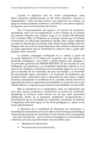 Las tecnologías digitales frente a los desafíos de una educación inclusiva...	 67
Cuando se adjudican más de cuatro computadoras, estas
deben repartirse equitativamente en dos aulas diferentes. Además, el
equipamiento a estas escuelas incluye una impresora, un scanner, un
juego de sonido (parlantes, audífonos y micrófono), una cámara digital y,
en algunos casos, un microscopio electrónico.
Para el funcionamiento del equipo y el proceso de enseñanza-
aprendizaje, junto con las computadoras se hace entrega de un paquete
de software educativo que incluye: Logo en su versión Micromundos
2.05 o Scratch; Office de Windows; un software donado por el Instituto
Costarricense de Educación Radiofónica (ICER) sobre medio ambiente;
un software donado por el Instituto sobre Biodiversidad (InBio) sobre los
bosques, más una serie de recomendaciones sobre software educativo que
se puede aprovechar bajo la modalidad de software libre y gratis (por
ejemplo, Click o Encarta).
La práctica pedagógica multigrado no se realiza a partir de
las guías didácticas ni se trabaja por proyectos, sino que implica un
desarrollo pedagógico y una visión y misión propias, pero apegadas a
los principios generales del PRONIE-MEP-FOD. En las escuelas de aula
multigrado que pertenecen a la modalidad informática educativa en el
aula, el uso cotidiano y planificado de la tecnología digital es un recurso
para el abordaje de los contenidos del plan de estudios y el desarrollo
del pensamiento lógico matemático y la resolución de problemas, que
permiten tanto a educadores como a educandos ser más críticos y lograr
enfrentar exitosamente los problemas de la sociedad, además de tener la
capacidad de construir argumentos para defender su punto de vista y una
actitud reflexiva y respetuosa para asimilar otros (Azofeifa y Cortés, 2010).
Bajo la concepción de la computadora como un instrumento que
sirve para apoyar, enriquecer y profundizar el proceso de enseñanza-
aprendizaje se incluyen cuatro formas de uso que están claramente
establecidas dentro de la propuesta multigrado: enriquecimiento y
diversificación de las actividades de mediación; vinculación de materias
o asignaturas diferentes; apoyo en las tareas pedagógicas, y apoyo en las
tareas administrativas.
A diferencia de la modalidad de laboratorio de informática, la
modalidad de computadora en el aula utiliza como estrategia metodológica
el aprendizaje apoyado por tecnología, el cual consiste en la incorporación
—por parte del docente— de los recursos tecnológicos en el desarrollo del
contenido curricular, específicamente con actividades como:
•	 Búsqueda de información.
•	 Procesamiento de la información.
 