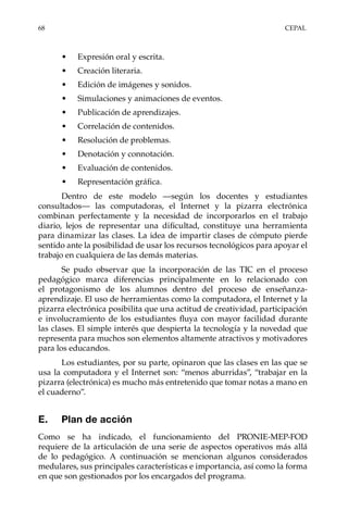 68	CEPAL
•	 Expresión oral y escrita.
•	 Creación literaria.
•	 Edición de imágenes y sonidos.
•	 Simulaciones y animaciones de eventos.
•	 Publicación de aprendizajes.
•	 Correlación de contenidos.
•	 Resolución de problemas.
•	 Denotación y connotación.
•	 Evaluación de contenidos.
•	 Representación gráfica.
Dentro de este modelo —según los docentes y estudiantes
consultados— las computadoras, el Internet y la pizarra electrónica
combinan perfectamente y la necesidad de incorporarlos en el trabajo
diario, lejos de representar una dificultad, constituye una herramienta
para dinamizar las clases. La idea de impartir clases de cómputo pierde
sentido ante la posibilidad de usar los recursos tecnológicos para apoyar el
trabajo en cualquiera de las demás materias.
Se pudo observar que la incorporación de las TIC en el proceso
pedagógico marca diferencias principalmente en lo relacionado con
el protagonismo de los alumnos dentro del proceso de enseñanza-
aprendizaje. El uso de herramientas como la computadora, el Internet y la
pizarra electrónica posibilita que una actitud de creatividad, participación
e involucramiento de los estudiantes fluya con mayor facilidad durante
las clases. El simple interés que despierta la tecnología y la novedad que
representa para muchos son elementos altamente atractivos y motivadores
para los educandos.
Los estudiantes, por su parte, opinaron que las clases en las que se
usa la computadora y el Internet son: “menos aburridas”, “trabajar en la
pizarra (electrónica) es mucho más entretenido que tomar notas a mano en
el cuaderno”.
E.	 Plan de acción
Como se ha indicado, el funcionamiento del PRONIE-MEP-FOD
requiere de la articulación de una serie de aspectos operativos más allá
de lo pedagógico. A continuación se mencionan algunos considerados
medulares, sus principales características e importancia, así como la forma
en que son gestionados por los encargados del programa.
 