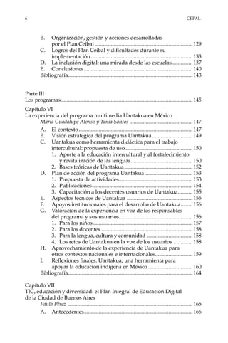 6	CEPAL
B.	 Organización, gestión y acciones desarrolladas
por el Plan Ceibal..........................................................................129
C.	 Logros del Plan Ceibal y dificultades durante su
implementación.............................................................................133
D.	 La inclusión digital: una mirada desde las escuelas................137
E.	Conclusiones..................................................................................140
Bibliografía..............................................................................................143
Parte III
Los programas...................................................................................................145
Capítulo VI
La experiencia del programa multimedia Uantakua en México
María Guadalupe Alonso y Tania Santos ................................................147
A.	 El contexto......................................................................................147
B.	 Visión estratégica del programa Uantakua...............................149
C.	 Uantakua como herramienta didáctica para el trabajo
intercultural: propuesta de uso...................................................150
1.	 Aporte a la educación intercultural y al fortalecimiento
y revitalización de las lenguas...............................................150
2.	 Bases teóricas de Uantakua....................................................152
D.	 Plan de acción del programa Uantakua.....................................153
1.	 Propuesta de actividades........................................................153
2.	Publicaciones............................................................................154
3.	 Capacitación a los docentes usuarios de Uantakua............155
E.	 Aspectos técnicos de Uantakua ..................................................155
F.	 Apoyos institucionales para el desarrollo de Uantakua..........156
G.	 Valoración de la experiencia en voz de los responsables
del programa y sus usuarios........................................................156
1.	 Para los niños...........................................................................157
2.	 Para los docentes.....................................................................158
3.	 Para la lengua, cultura y comunidad ...................................158
4.	 Los retos de Uantakua en la voz de los usuarios ...............158
H.	 Aprovechamiento de la experiencia de Uantakua para
otros contextos nacionales e internacionales.............................159
I.	 Reflexiones finales: Uantakua, una herramienta para
apoyar la educación indígena en México..................................160
Bibliografía..............................................................................................164
Capítulo VII
TIC, educación y diversidad: el Plan Integral de Educación Digital
de la Ciudad de Buenos Aires
Paula Pérez ..............................................................................................165
A.	Antecedentes..................................................................................166
 
