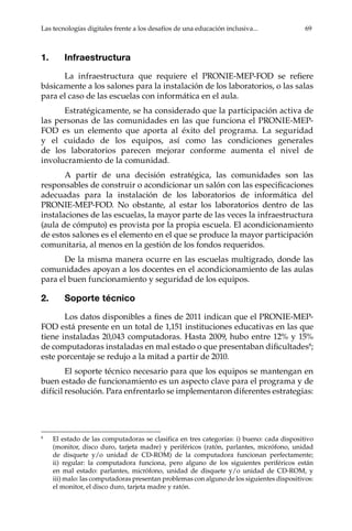 Las tecnologías digitales frente a los desafíos de una educación inclusiva...	 69
1.	Infraestructura
La infraestructura que requiere el PRONIE-MEP-FOD se refiere
básicamente a los salones para la instalación de los laboratorios, o las salas
para el caso de las escuelas con informática en el aula.
Estratégicamente, se ha considerado que la participación activa de
las personas de las comunidades en las que funciona el PRONIE-MEP-
FOD es un elemento que aporta al éxito del programa. La seguridad
y el cuidado de los equipos, así como las condiciones generales
de los laboratorios parecen mejorar conforme aumenta el nivel de
involucramiento de la comunidad.
A partir de una decisión estratégica, las comunidades son las
responsables de construir o acondicionar un salón con las especificaciones
adecuadas para la instalación de los laboratorios de informática del
PRONIE-MEP-FOD. No obstante, al estar los laboratorios dentro de las
instalaciones de las escuelas, la mayor parte de las veces la infraestructura
(aula de cómputo) es provista por la propia escuela. El acondicionamiento
de estos salones es el elemento en el que se produce la mayor participación
comunitaria, al menos en la gestión de los fondos requeridos.
De la misma manera ocurre en las escuelas multigrado, donde las
comunidades apoyan a los docentes en el acondicionamiento de las aulas
para el buen funcionamiento y seguridad de los equipos.
2.	 Soporte técnico
Los datos disponibles a fines de 2011 indican que el PRONIE-MEP-
FOD está presente en un total de 1,151 instituciones educativas en las que
tiene instaladas 20,043 computadoras. Hasta 2009, hubo entre 12% y 15%
de computadoras instaladas en mal estado o que presentaban dificultades8
;
este porcentaje se redujo a la mitad a partir de 2010.
El soporte técnico necesario para que los equipos se mantengan en
buen estado de funcionamiento es un aspecto clave para el programa y de
difícil resolución. Para enfrentarlo se implementaron diferentes estrategias:
8	
El estado de las computadoras se clasifica en tres categorías: i) bueno: cada dispositivo
(monitor, disco duro, tarjeta madre) y periféricos (ratón, parlantes, micrófono, unidad
de disquete y/o unidad de CD-ROM) de la computadora funcionan perfectamente;
ii) regular: la computadora funciona, pero alguno de los siguientes periféricos están
en mal estado: parlantes, micrófono, unidad de disquete y/o unidad de CD-ROM, y
iii) malo: las computadoras presentan problemas con alguno de los siguientes dispositivos:
el monitor, el disco duro, tarjeta madre y ratón.
 