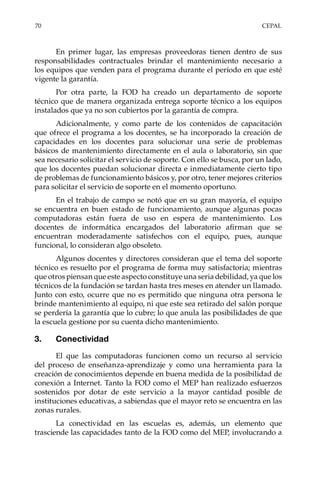 70	CEPAL
En primer lugar, las empresas proveedoras tienen dentro de sus
responsabilidades contractuales brindar el mantenimiento necesario a
los equipos que venden para el programa durante el período en que esté
vigente la garantía.
Por otra parte, la FOD ha creado un departamento de soporte
técnico que de manera organizada entrega soporte técnico a los equipos
instalados que ya no son cubiertos por la garantía de compra.
Adicionalmente, y como parte de los contenidos de capacitación
que ofrece el programa a los docentes, se ha incorporado la creación de
capacidades en los docentes para solucionar una serie de problemas
básicos de mantenimiento directamente en el aula o laboratorio, sin que
sea necesario solicitar el servicio de soporte. Con ello se busca, por un lado,
que los docentes puedan solucionar directa e inmediatamente cierto tipo
de problemas de funcionamiento básicos y, por otro, tener mejores criterios
para solicitar el servicio de soporte en el momento oportuno.
En el trabajo de campo se notó que en su gran mayoría, el equipo
se encuentra en buen estado de funcionamiento, aunque algunas pocas
computadoras están fuera de uso en espera de mantenimiento. Los
docentes de informática encargados del laboratorio afirman que se
encuentran moderadamente satisfechos con el equipo, pues, aunque
funcional, lo consideran algo obsoleto.
Algunos docentes y directores consideran que el tema del soporte
técnico es resuelto por el programa de forma muy satisfactoria; mientras
que otros piensan que este aspecto constituye una seria debilidad, ya que los
técnicos de la fundación se tardan hasta tres meses en atender un llamado.
Junto con esto, ocurre que no es permitido que ninguna otra persona le
brinde mantenimiento al equipo, ni que este sea retirado del salón porque
se perdería la garantía que lo cubre; lo que anula las posibilidades de que
la escuela gestione por su cuenta dicho mantenimiento.
3.	Conectividad
El que las computadoras funcionen como un recurso al servicio
del proceso de enseñanza-aprendizaje y como una herramienta para la
creación de conocimientos depende en buena medida de la posibilidad de
conexión a Internet. Tanto la FOD como el MEP han realizado esfuerzos
sostenidos por dotar de este servicio a la mayor cantidad posible de
instituciones educativas, a sabiendas que el mayor reto se encuentra en las
zonas rurales.
La conectividad en las escuelas es, además, un elemento que
trasciende las capacidades tanto de la FOD como del MEP, involucrando a
 