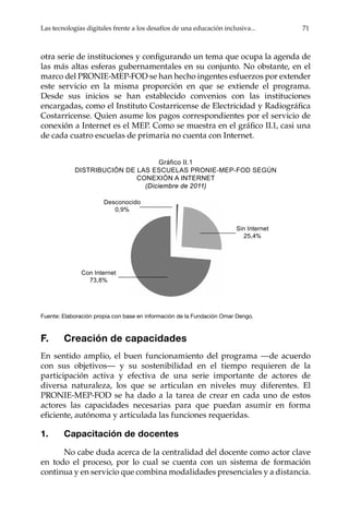 Las tecnologías digitales frente a los desafíos de una educación inclusiva... 71
otra serie de instituciones y configurando un tema que ocupa la agenda de
las más altas esferas gubernamentales en su conjunto. No obstante, en el
marco del PRONIE-MEP-FOD se han hecho ingentes esfuerzos por extender
este servicio en la misma proporción en que se extiende el programa.
Desde sus inicios se han establecido convenios con las instituciones
encargadas, como el Instituto Costarricense de Electricidad y Radiográfica
Costarricense. Quien asume los pagos correspondientes por el servicio de
conexión a Internet es el MEP. Como se muestra en el gráfico II.1, casi una
de cada cuatro escuelas de primaria no cuenta con Internet.
Gráfico	II.1	
DISTRIBUCIÓN DE LAS ESCUELAS PRONIE-MEP-FOD SEGúN
CONEXIÓN A INTERNET
(Diciembre de 2011)
Fuente: Elaboración propia con base en información de la Fundación Omar Dengo.
F. Creación de capacidades
En sentido amplio, el buen funcionamiento del programa —de acuerdo
con sus objetivos— y su sostenibilidad en el tiempo requieren de la
participación activa y efectiva de una serie importante de actores de
diversa naturaleza, los que se articulan en niveles muy diferentes. El
PRONIE-MEP-FOD se ha dado a la tarea de crear en cada uno de estos
actores las capacidades necesarias para que puedan asumir en forma
eficiente, autónoma y articulada las funciones requeridas.
1. Capacitación de docentes
No cabe duda acerca de la centralidad del docente como actor clave
en todo el proceso, por lo cual se cuenta con un sistema de formación
continua y en servicio que combina modalidades presenciales y a distancia.
Desconocido
0,9%
Sin Internet
25,4%
Con Internet
73,8%
 