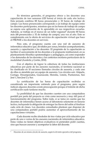 72	CEPAL
En términos generales, el programa ofrece a los docentes una
capacitación de tres semanas (120 horas) al inicio de cada año lectivo.
Esta jornada combina 88 horas presenciales y 32 horas de trabajo de
campo. Las horas presenciales corresponde a un trabajo de equipo entre
los docentes participantes, mientras que en las horas de trabajo de campo
se espera una aplicación de lo aprendido en sus respectivas escuelas.
Además, se trabaja en el marco de un taller regional9
durante 80 horas
más (48 presenciales y 32 de trabajo de campo), una vez al año. Esto se
complementa con la oferta de servicios de capacitación virtual que hace
el PRONIE a los docentes en servicio.
Para esto, el programa cuenta con una red de asesores de
informática educativa que, divididos por zonas, brindan acompañamiento,
asesoría y capacitación a los docentes. El propósito de la capacitación es
facilitar el acercamiento de los docentes a la propuesta institucional, en su
planteamiento filosófico epistemológico y pedagógico, así como responder
a las demandas de los docentes y los contextos escolares particulares de la
modalidad (Azofeifa y Cortés, 2010).
Con el objetivo de lograr la cobertura de todas las instituciones
educativas por parte de los asesores nacionales, el territorio nacional se
ha clasificado en 10 secciones llamadas círculos de asesoría, y cada uno
de ellos es atendido por un equipo de asesores. Los círculos son: Alajuela,
Cartago, Desamparados, Guanacaste, Heredia, Limón, Puntarenas, San
José 1, San José 2 y Sur.
La certificación de las horas de capacitación recibidas es
considerada un importante estímulo para el programa, pero según
indican algunos docentes existe preocupación porque el trámite de dicha
certificación suele tardarse mucho.
La posibilidad de que los docentes cuenten con una computadora
portátil por parte del proyecto es vista como necesaria y muy útil para el
funcionamiento del programa. Sobre todo, si se toma en cuenta que los
docentes de informática tienen acceso al laboratorio solamente en horario
lectivo, incluyendo la obligación de entregar las llaves del salón al finalizar
cada ciclo de clases. Los docentes consultados plantean que disponer de
una computadora portátil podría aumentar el aprovechamiento de las
capacitaciones virtuales.
Cada docente recibe alrededor de tres visitas por ciclo educativo por
parte de uno o varios de los asesores nacionales de informática educativa.
Estas visitas no tienen objetivos evaluativos ni pretenden pedir cuentas,
sino que buscan asesorar y acompañar la labor del docente.
9	
Docentes de un mismo círculo de asesoría, según la división operativa del programa.
 