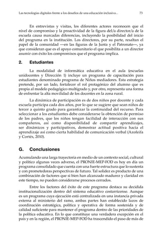 Las tecnologías digitales frente a los desafíos de una educación inclusiva...	 73
En entrevistas y visitas, los diferentes actores reconocen que el
nivel de compromiso y la proactividad de la figura del/a director/a de la
escuela causa marcadas diferencias, incluyendo la posibilidad del inicio
del programa en la institución. Los directores, por su parte, resaltan el
papel de la comunidad —en las figuras de la Junta y el Patronato—, ya
que consideran que es el apoyo comunitario el que posibilita a un director
asumir con éxito los compromisos que el programa implica.
2.	Estudiantes
La modalidad de informática educativa en el aula (escuelas
unidocentes y Dirección 1) incluye un programa de capacitación para
estudiantes denominado programa de Niños mediadores. Esta estrategia
pretende, por un lado, fortalecer el rol protagónico del alumno que es
propia al modelo pedagógico multigrado y, por otro, representa una forma
de enfrentar la alta movilidad de los docentes en la zona rural.
La dinámica de participación es de dos niños por docente y cada
escuela participa cada dos años, por lo que se sugiere que sean niños de
tercer a quinto grado para garantizar la continuidad del recurso. Para
seleccionar a los estudiantes debe considerarse la obtención de permiso
de los padres, que los niños tengan facilidad de interacción con sus
compañeros, así como disponibilidad de compartir aprendizajes,
ser dinámicos y participativos, demostrar actitud positiva hacia el
aprendizaje así como cierta habilidad de comunicación verbal (Azofeifa
y Cortés, 2010).
G.	Conclusiones
Acumulando una larga trayectoria en medio de un contexto social, cultural
y político algunas veces adverso, el PRONIE-MEP-FOD es hoy en día un
programa consolidado que cuenta con una fuerte estructura que lo sustenta
y con prometedoras perspectivas de futuro. Tal solidez es producto de una
combinación de factores que si bien han alcanzado madurez y claridad en
este tiempo, no pueden considerarse procesos cerrados.
Entre los factores del éxito de este programa destaca su decidida
institucionalización dentro del sistema educativo costarricense. Aunque
es un programa cuya ejecución está centralizada en una instancia privada
externa al ministerio del ramo, ambas partes han establecido lazos de
coordinación estratégica, política y operativa de forma sostenida y de
calidad suficiente para mantener el programa dentro de las prioridades de
la política educativa. En lo que constituye una verdadera excepción en el
país y en la región, el PRONIE-MEP-FOD ha trascendido el paso de más de
 