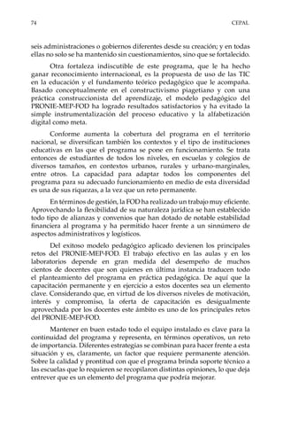 74	CEPAL
seis administraciones o gobiernos diferentes desde su creación; y en todas
ellas no solo se ha mantenido sin cuestionamientos, sino que se fortalecido.
Otra fortaleza indiscutible de este programa, que le ha hecho
ganar reconocimiento internacional, es la propuesta de uso de las TIC
en la educación y el fundamento teórico pedagógico que le acompaña.
Basado conceptualmente en el constructivismo piagetiano y con una
práctica construccionista del aprendizaje, el modelo pedagógico del
PRONIE-MEP-FOD ha logrado resultados satisfactorios y ha evitado la
simple instrumentalización del proceso educativo y la alfabetización
digital como meta.
Conforme aumenta la cobertura del programa en el territorio
nacional, se diversifican también los contextos y el tipo de instituciones
educativas en las que el programa se pone en funcionamiento. Se trata
entonces de estudiantes de todos los niveles, en escuelas y colegios de
diversos tamaños, en contextos urbanos, rurales y urbano-marginales,
entre otros. La capacidad para adaptar todos los componentes del
programa para su adecuado funcionamiento en medio de esta diversidad
es una de sus riquezas, a la vez que un reto permanente.
En términos de gestión, la FOD ha realizado un trabajo muy eficiente.
Aprovechando la flexibilidad de su naturaleza jurídica se han establecido
todo tipo de alianzas y convenios que han dotado de notable estabilidad
financiera al programa y ha permitido hacer frente a un sinnúmero de
aspectos administrativos y logísticos.
Del exitoso modelo pedagógico aplicado devienen los principales
retos del PRONIE-MEP-FOD. El trabajo efectivo en las aulas y en los
laboratorios depende en gran medida del desempeño de muchos
cientos de docentes que son quienes en última instancia traducen todo
el planteamiento del programa en práctica pedagógica. De aquí que la
capacitación permanente y en ejercicio a estos docentes sea un elemento
clave. Considerando que, en virtud de los diversos niveles de motivación,
interés y compromiso, la oferta de capacitación es desigualmente
aprovechada por los docentes este ámbito es uno de los principales retos
del PRONIE-MEP-FOD.
Mantener en buen estado todo el equipo instalado es clave para la
continuidad del programa y representa, en términos operativos, un reto
de importancia. Diferentes estrategias se combinan para hacer frente a esta
situación y es, claramente, un factor que requiere permanente atención.
Sobre la calidad y prontitud con que el programa brinda soporte técnico a
las escuelas que lo requieren se recopilaron distintas opiniones, lo que deja
entrever que es un elemento del programa que podría mejorar.
 
