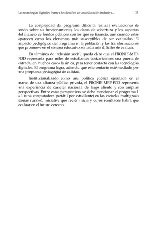 Las tecnologías digitales frente a los desafíos de una educación inclusiva...	 75
La complejidad del programa dificulta realizar evaluaciones de
fondo sobre su funcionamiento, los datos de cobertura y los aspectos
del manejo de fondos públicos con los que se financia, aun cuando estos
aparecen como los elementos más susceptibles de ser evaluados. El
impacto pedagógico del programa en la población y las transformaciones
que promueve en el sistema educativo son aún más difíciles de evaluar.
En términos de inclusión social, queda claro que el PRONIE-MEP-
FOD representa para miles de estudiantes costarricenses una puerta de
entrada, en muchos casos la única, para tener contacto con las tecnologías
digitales. El programa logra, además, que este contacto esté mediado por
una propuesta pedagógica de calidad.
Institucionalizado como una política pública ejecutada en el
marco de una alianza público-privada, el PRONIE-MEP-FOD representa
una experiencia de carácter nacional, de largo aliento y con amplias
perspectivas. Entre estas perspectivas se debe mencionar el programa 1
a 1 (una computadora portátil por estudiante) en las escuelas multigrado
(zonas rurales), iniciativa que recién inicia y cuyos resultados habrá que
evaluar en el futuro cercano.
 