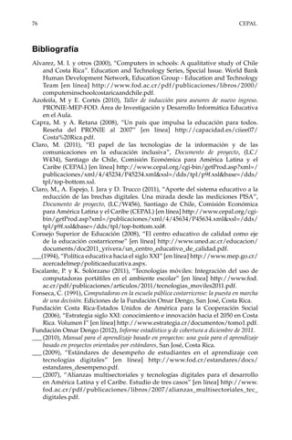 76	CEPAL
Bibliografía
Alvarez, M. I. y otros (2000), “Computers in schools: A qualitative study of Chile
and Costa Rica”. Education and Technology Series, Special Issue. World Bank
Human Development Network, Education Group - Education and Technology
Team [en línea] http://www.fod.ac.cr/pdf/publicaciones/libros/2000/
computersinschoolcostaricaandchile.pdf.
Azofeifa, M y E. Cortés (2010), Taller de inducción para asesores de nuevo ingreso.
PRONIE-MEP-FOD. Área de Investigación y Desarrollo Informática Educativa
en el Aula.
Capra, M. y A. Retana (2008), “Un país que impulsa la educación para todos.
Reseña del PRONIE al 2007” [en línea] http://capacidad.es/ciiee07/
Costa%20Rica.pdf.
Claro, M. (2011), “El papel de las tecnologías de la información y de las
comunicaciones en la educación inclusiva”, Documento de proyecto, (LC/
W434), Santiago de Chile, Comisión Económica para América Latina y el
Caribe (CEPAL) [en línea] http://www.cepal.org/cgi-bin/getProd.asp?xml=/
publicaciones/xml/4/45234/P45234.xml&xsl=/dds/tpl/p9f.xsl&base=/dds/
tpl/top-bottom.xsl.
Claro, M., A. Espejo, I. Jara y D. Trucco (2011), “Aporte del sistema educativo a la
reducción de las brechas digitales. Una mirada desde las mediciones PISA”,
Documento de proyecto, (LC/W456), Santiago de Chile, Comisión Económica
para América Latina y el Caribe (CEPAL) [en línea] http://www.cepal.org/cgi-
bin/getProd.asp?xml=/publicaciones/xml/4/45634/P45634.xml&xsl=/dds/
tpl/p9f.xsl&base=/dds/tpl/top-bottom.xsl#.
Consejo Superior de Educación (2008), “El centro educativo de calidad como eje
de la educación costarricense” [en línea] http://www.uned.ac.cr/educacion/
documents/doc2011_yrivera/un_centro_educativo_de_calidad.pdf.
___(1994), “Política educativa hacia el siglo XXI” [en línea] http://www.mep.go.cr/
acercadelmep/politicaeducativa.aspx.
Escalante, P. y K. Solórzano (2011), “Tecnologías móviles: Integración del uso de
computadoras portátiles en el ambiente escolar” [en línea] http://www.fod.
ac.cr/pdf/publicaciones/articulos/2011/tecnologias_moviles2011.pdf.
Fonseca, C. (1991), Computadoras en la escuela pública costarricense: la puesta en marcha
de una decisión. Ediciones de la Fundación Omar Dengo, San José, Costa Rica.
Fundación Costa Rica-Estados Unidos de América para la Cooperación Social
(2006), “Estrategia siglo XXI: conocimiento e innovación hacia el 2050 en Costa
Rica. Volumen I” [en línea] http://www.estrategia.cr/documentos/tomo1.pdf.
Fundación Omar Dengo (2012), Informe estadístico y de cobertura a diciembre de 2011.
___	(2010), Manual para el aprendizaje basado en proyectos: una guía para el aprendizaje
basado en proyectos orientados por estándares, San José, Costa Rica.
___	(2009), “Estándares de desempeño de estudiantes en el aprendizaje con
tecnologías digitales” [en línea] http://www.fod.cr/estandares/docs/
estandares_desempeno.pdf.
___	(2007), “Alianzas multisectoriales y tecnologías digitales para el desarrollo
en América Latina y el Caribe. Estudio de tres casos” [en línea] http://www.
fod.ac.cr/pdf/publicaciones/libros/2007/alianzas_multisectoriales_tec_
digitales.pdf.
 