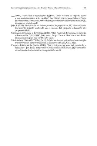 Las tecnologías digitales frente a los desafíos de una educación inclusiva...	 77
___	(2006), “Educación y tecnologías digitales. Como valorar su impacto social
y sus contribuciones a la equidad” [en línea] http://www.fod.ac.cr/pdf/
publicaciones/articulos/2006/investigacionespublicacioneseducacion_y_
tecnologias_digitales.pdf.
Jara, I. (2011), Identificación de buenas prácticas de proyectos de TIC para educación.
Documento inédito realizado en el marco del proyecto educación del
programa @LIS2.
Ministerio de Ciencia y Tecnología (2011), “Plan Nacional de Ciencia, Tecnología
e Innovación 2011-2014” [en línea] http://www.vinv.ucr.ac.cr/docs/
dmdocuments/plan-nac-cti-2011-2014.pdf.
Ministerio de Educación Pública (2011), Política Nacional en aplicación de las tecnologías
de la información y la comunicación a la educación. San José, Costa Rica.
Proyecto Estado de la Nación (2010), “Tercer informe nacional del estado de la
educación” [en línea] http://www.estadonacion.or.cr/index.php/biblioteca-
virtual/costa-rica/educacion/sinopsis/informe-iii.
 