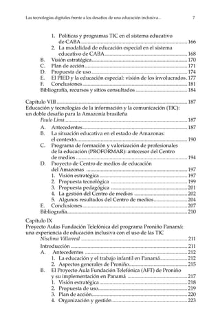 Las tecnologías digitales frente a los desafíos de una educación inclusiva...	 7
1.	 Políticas y programas TIC en el sistema educativo
de CABA...................................................................................166
2.	 La modalidad de educación especial en el sistema
educativo de CABA.................................................................168
B.	 Visión estratégica...........................................................................170
C.	 Plan de acción................................................................................171
D.	 Propuesta de uso...........................................................................174
E.	 El PIED y la educación especial: visión de los involucrados..177
F.	Conclusiones..................................................................................181
Bibliografía, recursos y sitios consultados.........................................184
Capítulo VIII......................................................................................................187
Educación y tecnologías de la información y la comunicación (TIC):
un doble desafío para la Amazonía brasileña
Paulo Lima................................................................................................187
A.	Antecedentes..................................................................................187
B.	 La situación educativa en el estado de Amazonas:
el contexto.......................................................................................190
C.	 Programa de formación y valorización de profesionales
de la educación (PROFORMAR): antecesor del Centro
de medios.......................................................................................194
D.	 Proyecto de Centro de medios de educación
del Amazonas ...............................................................................197
1.	 Visión estratégica.....................................................................197
2.	 Propuesta tecnológica ............................................................199
3.	 Propuesta pedagógica ............................................................201
4.	 La gestión del Centro de medios ..........................................202
5.	 Algunos resultados del Centro de medios...........................204
E.	Conclusiones..................................................................................207
Bibliografía..............................................................................................210
Capítulo IX
Proyecto Aulas Fundación Telefónica del programa Proniño Panamá:
una experiencia de educación inclusiva con el uso de las TIC
Nischma Villarreal ................................................................................... 211
Introducción........................................................................................... 211
A.	 Antecedentes ................................................................................212
1.	 La educación y el trabajo infantil en Panamá......................212
2.	 Aspectos generales de Proniño..............................................215
B.	 El Proyecto Aula Fundación Telefónica (AFT) de Proniño
y su implementación en Panamá ...............................................217
1.	 Visión estratégica.....................................................................218
2.	 Propuesta de uso.....................................................................219
3.	 Plan de acción..........................................................................220
4.	 Organización y gestión...........................................................223
 