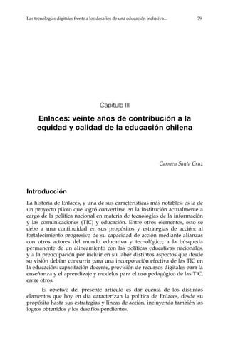 Las tecnologías digitales frente a los desafíos de una educación inclusiva...	 79
Capítulo III
Enlaces: veinte años de contribución a la
equidad y calidad de la educación chilena
Carmen Santa Cruz
Introducción
La historia de Enlaces, y una de sus características más notables, es la de
un proyecto piloto que logró convertirse en la institución actualmente a
cargo de la política nacional en materia de tecnologías de la información
y las comunicaciones (TIC) y educación. Entre otros elementos, esto se
debe a una continuidad en sus propósitos y estrategias de acción; al
fortalecimiento progresivo de su capacidad de acción mediante alianzas
con otros actores del mundo educativo y tecnológico; a la búsqueda
permanente de un alineamiento con las políticas educativas nacionales,
y a la preocupación por incluir en su labor distintos aspectos que desde
su visión debían concurrir para una incorporación efectiva de las TIC en
la educación: capacitación docente, provisión de recursos digitales para la
enseñanza y el aprendizaje y modelos para el uso pedagógico de las TIC,
entre otros.
El objetivo del presente artículo es dar cuenta de los distintos
elementos que hoy en día caracterizan la política de Enlaces, desde su
propósito hasta sus estrategias y líneas de acción, incluyendo también los
logros obtenidos y los desafíos pendientes.
 