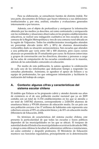 80	CEPAL
Para su elaboración, se consultaron fuentes de distinta índole. Por
una parte, documentos de Enlaces que hacen referencia a sus definiciones
institucionales y, por otra, análisis, estudios y evaluaciones generados
internamente o por terceros.
Además, con el objeto de profundizar y enriquecer la información
obtenida por los medios ya descritos, así como contrastarla y enriquecerla
con las realidades y situaciones observadas en los propios establecimientos
educativos, se realizó una indagación cualitativa en tres escuelas de una
comuna de la Región Metropolitana y tres de una comuna rural ubicada en
la región de Valparaíso. Todos los establecimientos investigados atienden
un porcentaje elevado (entre 60% y 80%) de alumnos denominados
vulnerables dada su situación socioeconómica. Son escuelas que atienden
a una población que varía entre 140 y 400 alumnos, pero cuyos cursos
alcanzan un promedio de 35 estudiantes por curso. Se hicieron entrevistas
y grupos de conversación con los directivos, docentes y personas a cargo
de las salas de computación de las escuelas consideradas en la muestra,
además de las autoridades comunales en educación.
Por medio de esta publicación, la autora agradece la colaboración
de cada uno de los informantes que dedicaron tiempo a responder las
consultas planteadas. Asimismo, se agradece el apoyo de Enlaces y su
equipo de profesionales, los que entregaron información y facilitaron la
realización del trabajo de campo.
A.	 Contexto: algunas cifras y características del
sistema escolar chileno
El ámbito que Enlaces se ha propuesto cubrir y atender durante sus años
de existencia es el de una población escolar nacional que ya en 2009
contaba con un total de 11.334 establecimientos en los que se atendía a
un total de 3.007.562 alumnos, correspondiente a 2.028.454 alumnos de
enseñanza básica y 979.108 alumnos de educación media. En un país con
una población cercana a los 17 millones de habitantes esto representa una
cobertura cercana al 95% en educación básica y de 81% en educación media
(Ministerio de Educación, 2010).
En términos de características del sistema escolar chileno, este
presenta la particularidad de que todas las escuelas y liceos públicos
dependen de las municipalidades en las que se ubican. El traspaso de
autoridaddesdeelEstadoalasmunicipalidadesocurrióenladécadade1980,
y otorgó a estas últimas la facultad de administrar edificios e instalaciones,
así como contratar y despedir profesores. El Ministerio de Educación
mantuvo sus funciones reguladoras, principalmente en la determinación
 