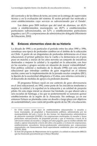 Las tecnologías digitales frente a los desafíos de una educación inclusiva...	 81
del currículo y de los libros de texto, así como en la entrega de supervisión
técnica y en la evaluación del sistema. El sector privado fue motivado a
crear establecimientos cuyo servicio es subvencionado por el Estado1
.
Los datos para 2009 indican que del total de alumnos, un 42,1%
asiste a establecimientos municipales, un 49,7% a establecimientos
particulares subvencionados, un 6,7% a establecimientos particulares
pagados y un 1,5% a corporaciones de administración delegada (Ministerio
de Educación, 2010).
B.	 Enlaces: elementos clave de su historia
La década de 1990, y en particular el período entre los años 1990 y 1996,
constituye una época de profundos cambios en el ámbito de la educación
en Chile. A partir de un diagnóstico de profundas deficiencias en el área
educacional, el primer gobierno tras la vuelta a la democracia en el país
puso en marcha a inicios de los años noventa un conjunto de iniciativas
destinadas a mejorar la calidad y la equidad en la educación, con foco
en las escuelas y grupos sociales en situación de mayor vulnerabilidad2
.
Esta política culminó a mediados de la década (1996) con una reforma
educacional que introdujo cambios de gran magnitud en el sistema
escolar, como son la implementación de la jornada escolar completa (JEC),
la fijación de la escolaridad obligatoria a 12 años, una reforma curricular y
el desarrollo de medidas de apoyo a la profesión docente.
El programa Enlaces nació en ese contexto de gran efervescencia
en el área educacional, en 1992, como parte de las iniciativas tendientes a
mejorar la calidad y la equidad en la educación y en calidad de proyecto
piloto. En esta etapa inicial su alcance fue limitado, ya que abarcó solo a
seis escuelas de Santiago, a las que se posteriormente se sumaron quince
establecimientos de la región de la Araucanía. Sin embargo, ya en ese
entonces Enlaces se planteaba como un desafío a largo plazo con objetivos
de sustentabilidad y una visión del posible aporte de las TIC a la educación.
1	
En Chile existen cuatro tipos de establecimientos educacionales: i) escuelas y
liceos municipales, de propiedad y financiamiento públicos, administradas por las
municipalidades del país a través de dos formas: los departamentos administrativos
de educación municipal (DAEM) y las corporaciones municipales; ii) escuelas y liceos
particulares subvencionados, de propiedad privada y que se financian a través de la
subvención estatal; iii) escuelas y colegios privados pagados, que no reciben subsidio del
estado y operan únicamente a través del cobro a los padres y iv) liceos de corporaciones,
establecimientos secundarios técnico-profesionales administradas por corporaciones
empresariales con financiamiento fiscal especialmente establecido para este propósito
(CEPPE, 2010).
2	
Se trata del programa de Mejoramiento de la equidad y la calidad en educación (MECE)
que fue financiado parcialmente por el Banco Mundial.
 