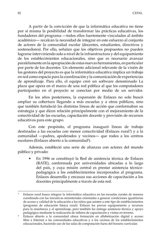 82	CEPAL
A partir de la convicción de que la informática educativa no tiene
por sí misma la posibilidad de transformar las prácticas educativas, los
fundadores del programa —todos ellos fuertemente vinculados al ámbito
académico— recalcan la necesidad de integrar en este esfuerzo al conjunto
de actores de la comunidad escolar (docentes, estudiantes, directivos y
sostenedores). Por ello, señalan que los objetivos propuestos no pueden
lograrse interviniendo solo a nivel de la infraestructura y del equipamiento
de los establecimientos educacionales, sino que es necesario avanzar
paralelamente en la apropiación de estas nuevas herramientas, en particular
por parte de los docentes. Un elemento adicional relevante de la visión de
los gestores del proyecto es que la informática educativa implica un trabajo
en red como espacio para la coordinación y la comunicación de experiencias
de aprendizaje. Para ello, el equipo creó un software denominado La
plaza que opera en el marco de una red pública al que los computadores
participantes en el proyecto se conectan por medio de un servidor.
En los años posteriores, la expansión de Enlaces no solo buscó
ampliar su cobertura llegando a más escuelas y a otros públicos, sino
que también fortaleció las distintas líneas de acción que conformaban su
estrategia y que dicen relación principalmente con el mejoramiento de la
conectividad de las escuelas, capacitación docente y provisión de recursos
educativos para este grupo.
Con este propósito, el programa inauguró líneas de trabajo
destinadas a las escuelas con menor conectividad (Enlaces rural3
) y a la
comunidad —padres, apoderados y vecinos— que rodea a los centros
escolares (Enlaces abierto a la comunidad4
).
Además, estableció una serie de alianzas con actores del mundo
público y privado:
•	 En 1996 se constituyó la Red de asistencia técnica de Enlaces
(RATE), conformada por universidades ubicadas a lo largo
del país, y cuya misión central es prestar asistencia técnico-
pedagógica a los establecimientos incorporados al programa.
Enlaces desarrolla y encauza sus acciones de capacitación a los
docentes principalmente a través de esta red.
3	
Enlaces rural busca integrar la informática educativa en las escuelas rurales de manera
coordinada con las iniciativas ministeriales orientadas a generar condiciones igualitarias
de acceso y calidad de la educación a los niños que asisten a este tipo de establecimientos
(programa de educación básica rural). Enlaces les provee equipamiento y recursos
para la enseñanza y el aprendizaje, pero también les entrega asistencia técnica y apoyo
pedagógico mediante la realización de talleres de capacitación y visitas en terreno.
4	
Enlaces abierto a la comunidad ofrece formación en alfabetización digital y  acceso
libre a Internet a las comunidades educativas y a los vecinos de los establecimientos
educacionales, haciendo uso de las salas de computación fuera del horario curricular.
 