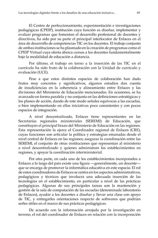 Las tecnologías digitales frente a los desafíos de una educación inclusiva...	 85
El Centro de perfeccionamiento, experimentación e investigaciones
pedagógicas (CPEIP), institución cuya función es diseñar, implementar y
evaluar programas que fomentan el desarrollo profesional de docentes y
directivos, ha sido por su parte el principal interlocutor de Enlaces en el
área de desarrollo de competencias TIC en los docentes. El trabajo conjunto
de ambas instituciones se ha plasmado en la creación de programas como el
CPEIP Virtual cuya oferta abarca cursos a los docentes fundamentalmente
bajo la modalidad de educación a distancia.
Por último, el trabajo en torno a la inserción de las TIC en el
currículo ha sido fruto de la colaboración con la Unidad de currículo y
evaluación (UCE).
Pese a que estos distintos espacios de colaboración han dado
frutos muy concretos y significativos, algunos estudios dan cuenta
de insuficiencias en la coherencia y alineamiento entre Enlaces y las
divisiones del Ministerio de Educación mencionadas. En ocasiones, se ha
avanzado en forma paralela y no conjunta en las definiciones estratégicas y
los planes de acción, dando de este modo señales equívocas a las escuelas,
o bien implementando en ellas iniciativas poco consistentes y con pocos
espacios de integración.
A nivel descentralizado, Enlaces tiene representantes en las
Secretarías regionales ministeriales (SEREMI) de Educación, que
constituyen el principal brazo del Ministerio de Educación en las regiones.
Esta representación la ejerce el Coordinador regional de Enlaces (CRE),
cuyas funciones son articular la política y estrategias emanadas desde el
nivel central de Enlaces en las regiones; asegurar la coordinación entre las
SEREMI, el conjunto de otras instituciones que representan al ministerio
a nivel descentralizado y quienes administran los establecimientos en
regiones, y apoyar la coordinación interministerial.
Por otra parte, en cada uno de los establecimientos incorporados a
Enlaces a lo largo del país existe una figura —generalmente, un docente—
que se encarga de promover la informática educativa en este espacio. El rol
de estos coordinadores de Enlaces se centra en los aspectos administrativos,
pedagógicos y técnicos que involucra una adecuada inserción de las
tecnologías en el establecimiento, en particular a nivel de las prácticas
pedagógicas. Algunas de sus principales tareas son la mantención y
gestión de la sala de computación de las escuelas (denominada laboratorio
de Enlaces), ayudar a los docentes a diseñar y llevar una clase con apoyo
de TIC, y entregarles orientaciones respecto de softwares que podrían
serles útiles en el marco de sus prácticas pedagógicas.
De acuerdo con la información arrojada por la investigación en
terreno, el rol del coordinador de Enlaces en relación con la incorporación
 
