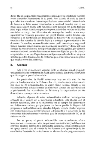 86	CEPAL
de las TIC en las prácticas pedagógicas es clave, pero su incidencia y aporte
reales dependen fuertemente de su perfil. Aun cuando al inicio se pensó
que debía tratarse de un docente que dedicara una cantidad determinada
de horas a su labor como coordinador, la realidad muestra que en no
pocos casos quien asume esta función es una persona con perfil técnico;
pese a que ambos han sido capacitados para asumir las responsabilidades
asociadas al cargo, las diferencias de desempeño tienden a ser muy
significativas. Quienes presentan un perfil técnico suelen limitar sus
funciones a la mantención del laboratorio de Enlaces y de los equipos, a
coordinar los horarios de uso del lugar y a entregar soporte técnico a los
docentes. En cambio, los coordinadores con perfil docente por lo general
tienen mayores conocimientos en informática educativa y desde allí son
capaces de prestar asesoría a sus pares en el plano pedagógico, por ejemplo
recomendando el uso de determinados recursos digitales para la clase y
apoyándolos en su uso. Es por tanto una figura que además de ser de gran
utilidad para los docentes, les da confianza para incursionar en un espacio
que muchas veces los atemoriza.
2.	Alianzas
A la fecha se mantienen vigentes tanto las alianzas con el grupo de
universidades que conforman la RATE como aquella con Fundación Chile
que dio origen al portal educarchile.
En particular, la RATE constituye hoy en día uno de los
pilares fundamentales de Enlaces. La red, conformada actualmente
por más de 30 universidades, es quien tiene llegada directa a los
establecimientos educacionales cumpliendo labores de coordinación
y gestionando las actividades de Enlaces y la capacitación de los
docentes en zonas predeterminadas.
Además, algunas de estas universidades realizan investigación
aplicada en el campo de la informática educativa. Esta alianza con el
mundo académico, que se ha mantenido en el tiempo, ha demostrado
ser doblemente valiosa, ya que junto con hacer posible la llegada del
programa a las localidades más aisladas del país, vincula el saber experto
con el sistema escolar, incentivando así la búsqueda y el desarrollo de las
soluciones más pertinentes y efectivas para la incorporación de TIC en el
sistema escolar.
Por su parte, el portal educarchile, que actualmente ofrece
información, recursos, servicios y espacios de comunicación y colaboración
entre los diversos actores de la comunidad educativa, se ha constituido en
un apoyo central para el trabajo de los docentes y el aprendizaje de los
estudiantes. Su oferta de contenidos se ha ido ampliando progresivamente
 