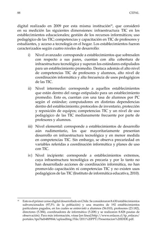 88	CEPAL
digital realizado en 2009 por esta misma institución10
, que consideró
en su medición las siguientes dimensiones: infraestructura TIC en los
establecimientos educacionales; gestión de los recursos informáticos; uso
pedagógico de las TIC; competencias y capacitación en TIC de profesores y
estudiantes, y acceso a tecnología en el hogar. Los establecimientos fueron
caracterizados según cuatro niveles de desarrollo:
i)	 Nivel avanzado: corresponde a establecimientos que sobresalen
con respecto a sus pares, cuentan con alta cobertura de
infraestructura tecnológica y superan los estándares estipulados
para un establecimiento promedio. Destaca además el alto nivel
de competencias TIC de profesores y alumnos, alto nivel de
coordinación informática y alta frecuencia de usos pedagógicos
de las TIC.
ii)	 Nivel intermedio: corresponde a aquellos establecimientos
que están dentro del rango estipulado para un establecimiento
promedio. Esto es, cuentan con una tasa de alumnos por PC
según el estándar; computadores en distintas dependencias
dentro del establecimiento; protocolos de inventario, protección
y reposición de equipos; competencias TIC y un nivel de uso
pedagógico de las TIC medianamente frecuente por parte de
profesores y alumnos.
iii)	 Nivel elemental: corresponde a establecimientos de desarrollo
aún rudimentario, los que mayoritariamente presentan
desarrollo en infraestructura tecnológica y en menor medida
en competencias TIC. Sin embargo, se observa precariedad en
variables referidas a coordinación informática y planes de uso
con TIC.
iv)	 Nivel incipiente: corresponde a establecimientos extremos,
cuya infraestructura tecnológica es precaria y por lo tanto no
han desarrollado acciones de coordinación informática, no han
promovido capacitación ni competencias TIC y no existen usos
pedagógicos de las TIC (Instituto de informática educativa, 2010).
10	
Este es el primer censo digital desarrollado en Chile. Se consideraron 8.630 establecimientos
subvencionados (97,5% de la población) y una muestra de 192 establecimientos
particulares pagados, en los cuales se entrevistó a alumnos (56.010), profesores (23.182),
directores (5.384), coordinadores de informática (5.208) y se realizaron 8.828 pautas de
observación). Para más información, véase [en línea] http://www.enlaces.cl/tp_enlaces/
portales/tpe76eb4809f44/uploadImg/File/2011%20PPT/Presentacion%20IDDE.pdf.
 