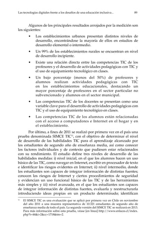 Las tecnologías digitales frente a los desafíos de una educación inclusiva...	 89
Algunos de los principales resultados arrojados por la medición son
los siguientes:
•	 Los establecimientos urbanos presentan distintos niveles de
desarrollo, encontrándose la mayoría de ellos en estadios de
desarrollo elemental o intermedio.
•	 Un 99% de los establecimientos rurales se encuentran en nivel
de desarrollo incipiente.
•	 Existe una relación directa entre las competencias TIC de los
profesores y el desarrollo de actividades pedagógicas con TIC y
el uso de equipamiento tecnológico en clases.
•	 Un bajo porcentaje (menos del 50%) de profesores y
alumnos realizan actividades pedagógicas con TIC
en los establecimientos educacionales, destacando un
mayor porcentaje de profesores en el sector particular no
subvencionado y alumnos en el sector municipal.
•	 Las competencias TIC de los docentes se presentan como una
variable clave para el desarrollo de actividades pedagógicas con
TIC y el uso de equipamiento tecnológico en clases.
•	 Las competencias TIC de los alumnos están relacionadas
con el acceso a computadores e Internet en el hogar y en
el establecimiento.
Por último, a fines de 2011 se realizó por primera vez en el país una
prueba denominada SIMCE TIC11
, con el objetivo de determinar el nivel
de desarrollo de las habilidades TIC para el aprendizaje alcanzado por
los estudiantes de segundo año de enseñanza media, así como conocer
los factores individuales y de contexto que pudiesen estar relacionados
con su rendimiento. El estudio define tres niveles de desarrollo de las
habilidades medidas: i) nivel inicial, en el que los alumnos hacen un uso
básico de las TIC, como navegar en Internet, escribir en procesador de texto
e identificar los riesgos evidentes en Internet; ii) nivel intermedio, donde
los estudiantes son capaces de integrar información de distintas fuentes;
conocen los riesgos de Internet y ciertos procedimientos de seguridad
y evidencian un uso funcional básico de las TIC y de las herramientas
más simples y iii) nivel avanzado, en el que los estudiantes son capaces
de integrar información de distintas fuentes, evaluarla y reestructurarla
introduciendo ideas propias en un producto determinado; identifican
11	
El SIMCE TIC es una evaluación que se aplicó por primera vez en Chile en noviembre
del año 2011 a una muestra representativa de 10.321 estudiantes de segundo año de
enseñanza media de todo el país. La segunda versión del SIMCE TIC se realizará en 2013.
Para más información sobre esta prueba, véase [en línea] http://www.enlaces.cl/index.
php?t=44&i=2&cc=1718&tm=2.
 