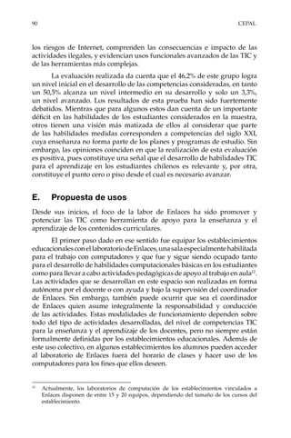 90	CEPAL
los riesgos de Internet, comprenden las consecuencias e impacto de las
actividades ilegales, y evidencian usos funcionales avanzados de las TIC y
de las herramientas más complejas.
La evaluación realizada da cuenta que el 46,2% de este grupo logra
un nivel inicial en el desarrollo de las competencias consideradas, en tanto
un 50,5% alcanza un nivel intermedio en su desarrollo y solo un 3,3%,
un nivel avanzado. Los resultados de esta prueba han sido fuertemente
debatidos. Mientras que para algunos estos dan cuenta de un importante
déficit en las habilidades de los estudiantes considerados en la muestra,
otros tienen una visión más matizada de ellos al considerar que parte
de las habilidades medidas corresponden a competencias del siglo XXI,
cuya enseñanza no forma parte de los planes y programas de estudio. Sin
embargo, las opiniones coinciden en que la realización de esta evaluación
es positiva, pues constituye una señal que el desarrollo de habilidades TIC
para el aprendizaje en los estudiantes chilenos es relevante y, por otra,
constituye el punto cero o piso desde el cual es necesario avanzar.
E.	 Propuesta de usos
Desde sus inicios, el foco de la labor de Enlaces ha sido promover y
potenciar las TIC como herramienta de apoyo para la enseñanza y el
aprendizaje de los contenidos curriculares.
El primer paso dado en ese sentido fue equipar los establecimientos
educacionalesconellaboratoriodeEnlaces,unasalaespecialmentehabilitada
para el trabajo con computadores y que fue y sigue siendo ocupado tanto
para el desarrollo de habilidades computacionales básicas en los estudiantes
como para llevar a cabo actividades pedagógicas de apoyo al trabajo en aula12
.
Las actividades que se desarrollan en este espacio son realizadas en forma
autónoma por el docente o con ayuda y bajo la supervisión del coordinador
de Enlaces. Sin embargo, también puede ocurrir que sea el coordinador
de Enlaces quien asume integralmente la responsabilidad y conducción
de las actividades. Estas modalidades de funcionamiento dependen sobre
todo del tipo de actividades desarrolladas, del nivel de competencias TIC
para la enseñanza y el aprendizaje de los docentes, pero no siempre están
formalmente definidas por los establecimientos educacionales. Además de
este uso colectivo, en algunos establecimientos los alumnos pueden acceder
al laboratorio de Enlaces fuera del horario de clases y hacer uso de los
computadores para los fines que ellos deseen.
12	
Actualmente, los laboratorios de computación de los establecimientos vinculados a
Enlaces disponen de entre 15 y 20 equipos, dependiendo del tamaño de los cursos del
establecimiento.
 
