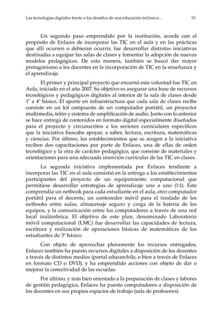 Las tecnologías digitales frente a los desafíos de una educación inclusiva...	 91
Un segundo paso emprendido por la institución, acorde con el
propósito de Enlaces de incorporar las TIC en el aula y en las prácticas
que allí ocurren o debieran ocurrir, fue desarrollar distintas iniciativas
destinadas a equipar las salas de clases y fomentar la adopción de nuevos
modelos pedagógicos. De esta manera, también se buscó dar mayor
protagonismo a los docentes en la incorporación de TIC en la enseñanza y
el aprendizaje.
El primer y principal proyecto que encarnó esta voluntad fue TIC en
Aula, iniciado en el año 2007. Su objetivo es asegurar una base de recursos
tecnológicos y pedagógicos digitales al interior de la sala de clases desde
1º a 4º básico. El aporte en infraestructura que cada sala de clases recibe
consiste en un kit compuesto de un computador portátil, un proyector
multimedia, telón y sistema de amplificación de audio. Junto con lo anterior
se hace entrega de contenidos en formato digital especialmente diseñados
para el proyecto y circunscritos a los sectores curriculares específicos
que la iniciativa buscaba apoyar, a saber, lectura, escritura, matemáticas
y ciencias. Por último, los establecimientos que se acogen a la iniciativa
reciben dos capacitaciones por parte de Enlaces, una de ellas de orden
tecnológico y la otra de carácter pedagógico, que consiste de materiales y
orientaciones para una adecuada inserción curricular de las TIC en clases.
La segunda iniciativa implementada por Enlaces tendiente a
incorporar las TIC en el aula consistió en la entrega a los establecimientos
participantes del proyecto de un equipamiento computacional que
permitiese desarrollar estrategias de aprendizaje uno a uno (1:1). Este
comprendía un netbook para cada estudiante en el aula, otro computador
portátil para el docente, un contenedor móvil para el traslado de los
netbooks entre aulas, almacenaje seguro y carga de la batería de los
equipos, y la comunicación entre los computadores a través de una red
local inalámbrica. El objetivo de este plan, denominado Laboratorio
móvil computacional (LMC) fue desarrollar las capacidades de lectura,
escritura y realización de operaciones básicas de matemáticas de los
estudiantes de 3º básico.
Con objeto de aprovechar plenamente los recursos entregados,
Enlaces también ha puesto recursos digitales a disposición de los docentes
a través de distintos medios (portal educarchile, o bien a través de Enlaces
en formato CD o DVD), y ha emprendido acciones con objeto de dar o
mejorar la conectividad de las escuelas.
Por último, y más bien orientado a la preparación de clases y labores
de gestión pedagógica, Enlaces ha puesto computadores a disposición de
los docentes en sus propios espacios de trabajo (sala de profesores).
 