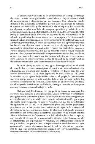 92	CEPAL
La observación y el relato de los entrevistados en la etapa de trabajo
de campo de esta investigación dan cuenta de una disparidad en el nivel
de equipamiento a disposición de los docentes. Esta situación puede
deberse a una diversidad de factores; por un lado, la ausencia de políticas
o normas de renovación y de mantención de los equipos ha provocado
en algunas escuelas una falta de equipos operativos y suficientemente
actualizados como para poder trabajar con determinados software. Por otra
parte, en establecimientos ubicados en sectores de alta vulnerabilidad, la
falta de seguridad se ha traducido en robo de equipos y de elementos de
infraestructura necesarios para su pleno funcionamiento (cables de conexión
a Internet), pero también, el temor que se produzcan este tipo de situaciones
ha llevado en algunos casos a tomar medidas de seguridad que han
mermado la disposición al uso de estos recursos por parte de los docentes.
Pero es la falta de conectividad la que se presenta como el mayor obstáculo
para un pleno aprovechamiento del equipamiento existente. Este problema
ocurre con mayor frecuencia en los establecimientos de zonas rurales,
pero también en sectores urbanos donde la calidad de la conectividad es
deficiente o insuficiente para cubrir las necesidades de las escuelas.
En otro plano, se constata una gran heterogeneidad en el nivel
de uso de los recursos tecnológicos al interior de los establecimientos
educacionales, situación que tiende a repetirse en todos aquellos que
fueron investigados. De manera esperable, la utilización de TIC para
la enseñanza y el aprendizaje se concentra en el grupo de docentes con
mayores competencias en este ámbito. Este grupo no solo utiliza los
recursos tecnológicos de forma más autónoma en el laboratorio (es decir,
sin el apoyo del coordinador de Enlaces), sino que también los incorpora
con mayor frecuencia en el trabajo en aula.
El discurso de los docentes con este perfil da cuenta de un uso de los
recursos muy solitario y autogestionado. Crean contenidos y estrategias
pedagógicas sin directrices y fuera de cualquier marco metodológico que
eventualmente podría ser dado por el establecimiento, situación que según
da cuenta la investigación, no ocurre. Así, declaran que las metodologías
de aplicación de las TIC y la creatividad para desarrollar propuestas
propias surgen de la experiencia-experimentación a partir de la necesidad
de manejar cursos numerosos (hasta 45 alumnos, incluyendo alumnos
prioritarios con necesidades educativas especiales) y de buscar salidas
“dentro de la desesperación” que estas complejidades implican. Por otra parte,
aun cuando efectivamente se crean ciertos vínculos entre docentes desde
el intercambio de experiencias y recursos, los entrevistados coinciden
en que no hay tiempo ni existe un espacio institucional destinado a esta
conversación o a una labor conjunta en el área de la informática educativa,
por lo que sus experimentaciones quedan sin ser sistematizadas ni
compartidas con el resto de la comunidad docente.
 