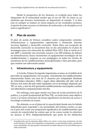 Las tecnologías digitales frente a los desafíos de una educación inclusiva...	 93
Desde la perspectiva de los alumnos, es evidente para todos los
integrantes de la comunidad escolar que el uso de TIC en clases es un
elemento que favorece fuertemente su disposición al estudio. Y si bien
esto no siempre se traduce en claras mejoras en los resultados escolares,
el aporte de estos recursos en términos de motivación y de disciplina en el
aula es significativo13
.
F.	 Plan de acción
El plan de acción de Enlaces considera cuatro componentes centrales:
infraestructura y equipamiento; capacitación y formación docente;
recursos digitales y desarrollo curricular. Todos ellos, con excepción de
desarrollo curricular se encuentran hoy en día articulados en el plan de
tecnologías para una educación de calidad (Plan TEC). Este se inició en el
año 2007 y, mediante una inversión cercana a los 200 millones de dólares
en infraestructura, busca incrementar el equipamiento tecnológico de los
establecimientos y asegurar su uso pedagógico en todos los niveles de
enseñanza de los establecimientos municipalizados o bien privados, pero
que cuentan con subvención estatal.
1.	 Infraestructura y equipamiento
A la fecha, Enlaces ha logrado importantes avances en el ámbito de la
provisión de equipamiento a las escuelas. Actualmente, los establecimientos
educacionales tienen una tasa de 21 alumnos por computador (Instituto
de informática educativa, 2010) y según datos obtenidos del sitio web de
Enlaces, mil aulas del país están equipadas con la tecnología dispuesta por
TIC en aula, y más de mil quinientos establecimientos municipales cuentan
con laboratorios computacionales móviles.
Sin embargo, esta sigue siendo una línea de acción prioritaria de la
política, y es parte fundamental del Plan TEC, en tanto tiene como objetivo
cerrar o al menos disminuir de forma significativa las brechas de acceso a
tecnología existentes en el país.
No obstante, es en el plano de la conectividad donde más ha habido
dificultades para responder a las necesidades del sistema escolar, ya que
en el país aún existe una proporción significativa de establecimientos que
carecen de conectividad (se estima que en las zonas rurales la cobertura
no alcanza al 30%). Independientemente que parte de los obstáculos
13	
Considerando que los docentes deben lidiar con cursos a veces muy numerosos, de más
de 40 alumnos, el tema de la disciplina es importante, ya que beneficia tanto a profesores
como estudiantes, los que pueden concentrarse de mejor manera en las actividades que se
están realizando.
 