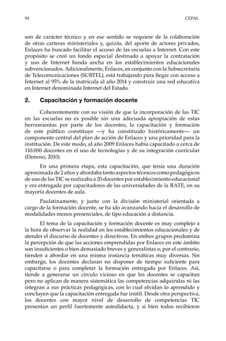 94	CEPAL
son de carácter técnico y en ese sentido se requiere de la colaboración
de otras carteras ministeriales y, quizás, del aporte de actores privados,
Enlaces ha buscado facilitar el acceso de las escuelas a Internet. Con este
propósito se creó un fondo especial destinado a apoyar la contratación
y uso de Internet banda ancha en los establecimientos educacionales
subvencionados. Adicionalmente, Enlaces, en conjunto con la Subsecretaría
de Telecomunicaciones (SUBTEL), está trabajando para llegar con acceso a
Internet al 95% de la matrícula al año 2014 y construir una red educativa
en Internet denominada Internet del Estado.
2.	 Capacitación y formación docente
Coherentemente con su visión de que la incorporación de las TIC
en las escuelas no es posible sin una adecuada apropiación de estas
herramientas por parte de los docentes, la capacitación y formación
de este público constituye —y ha constituido históricamente— un
componente central del plan de acción de Enlaces y una prioridad para la
institución. De este modo, al año 2009 Enlaces había capacitado a cerca de
110.000 docentes en el uso de tecnologías y de su integración curricular
(Donoso, 2010).
En una primera etapa, esta capacitación, que tenía una duración
aproximada de 2 años y abordaba tanto aspectos técnicos como pedagógicos
de uso de las TIC se realizaba a 20 docentes por establecimiento educacional
y era entregada por capacitadores de las universidades de la RATE, en su
mayoría docentes de aula.
Paulatinamente, y junto con la división ministerial orientada a
cargo de la formación docente, se ha ido avanzando hacia el desarrollo de
modalidades menos presenciales, de tipo educación a distancia.
El tema de la capacitación y formación docente es muy complejo a
la hora de observar la realidad en los establecimientos educacionales y de
atender el discurso de docentes y directivos. En ambos grupos predomina
la percepción de que las acciones emprendidas por Enlaces en este ámbito
son insuficientes o bien demasiado breves y generalistas o, por el contrario,
tienden a abordar en una misma instancia temáticas muy diversas. Sin
embargo, los docentes declaran no disponer de tiempo suficiente para
capacitarse o para completar la formación entregada por Enlaces. Así,
tiende a generarse un círculo vicioso en que los docentes se capacitan
pero no aplican de manera sistemática las competencias adquiridas ni las
integran a sus prácticas pedagógicas, con lo cual olvidan lo aprendido y
concluyen que la capacitación entregada fue inútil. Desde otra perspectiva,
los docentes con mayor nivel de desarrollo de competencias TIC
presentan un perfil fuertemente autodidacta, y si bien todos recibieron
 